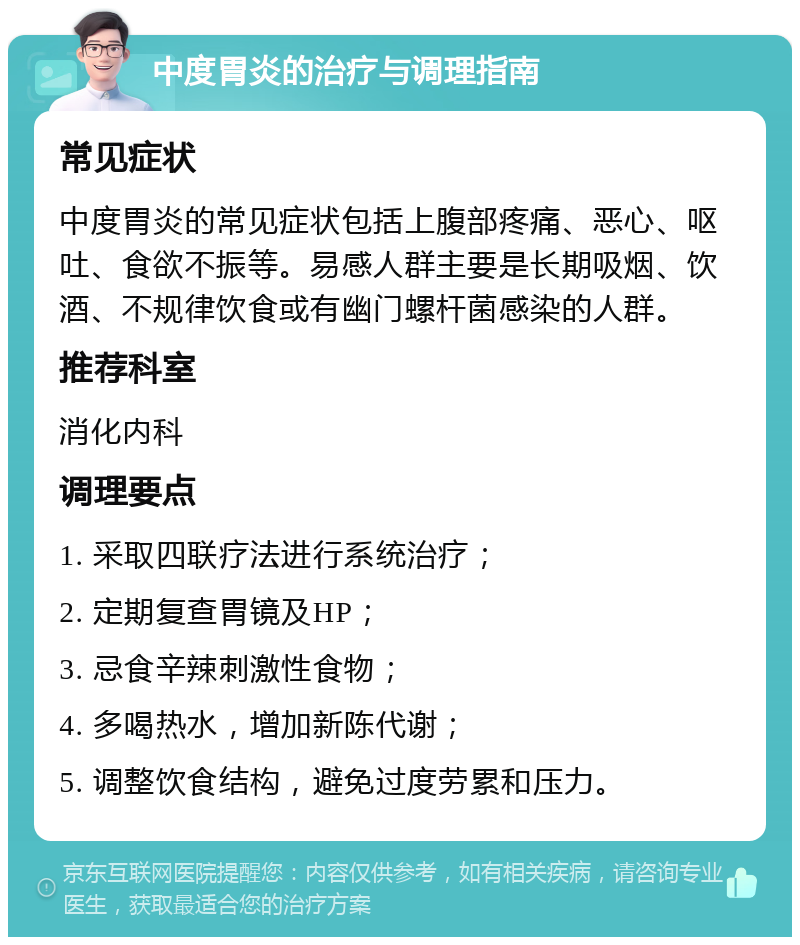 中度胃炎的治疗与调理指南 常见症状 中度胃炎的常见症状包括上腹部疼痛、恶心、呕吐、食欲不振等。易感人群主要是长期吸烟、饮酒、不规律饮食或有幽门螺杆菌感染的人群。 推荐科室 消化内科 调理要点 1. 采取四联疗法进行系统治疗； 2. 定期复查胃镜及HP； 3. 忌食辛辣刺激性食物； 4. 多喝热水，增加新陈代谢； 5. 调整饮食结构，避免过度劳累和压力。