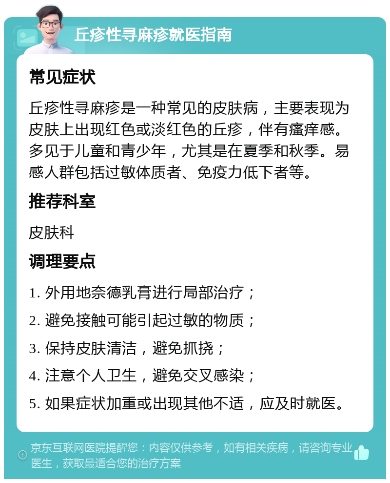 丘疹性寻麻疹就医指南 常见症状 丘疹性寻麻疹是一种常见的皮肤病，主要表现为皮肤上出现红色或淡红色的丘疹，伴有瘙痒感。多见于儿童和青少年，尤其是在夏季和秋季。易感人群包括过敏体质者、免疫力低下者等。 推荐科室 皮肤科 调理要点 1. 外用地奈德乳膏进行局部治疗； 2. 避免接触可能引起过敏的物质； 3. 保持皮肤清洁，避免抓挠； 4. 注意个人卫生，避免交叉感染； 5. 如果症状加重或出现其他不适，应及时就医。