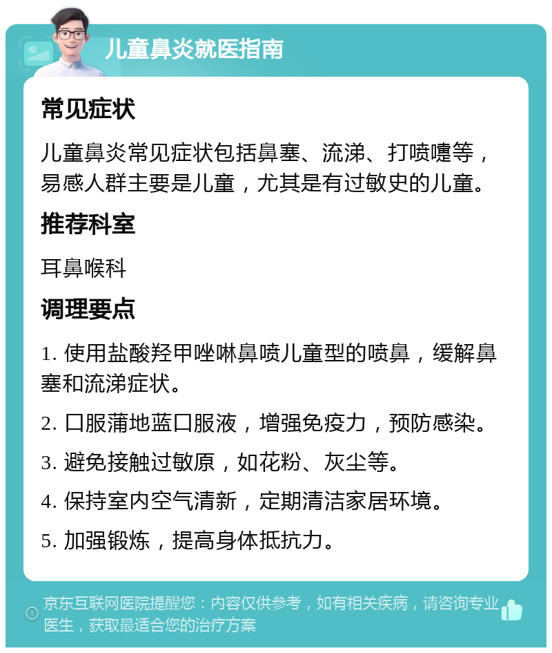 儿童鼻炎就医指南 常见症状 儿童鼻炎常见症状包括鼻塞、流涕、打喷嚏等，易感人群主要是儿童，尤其是有过敏史的儿童。 推荐科室 耳鼻喉科 调理要点 1. 使用盐酸羟甲唑啉鼻喷儿童型的喷鼻，缓解鼻塞和流涕症状。 2. 口服蒲地蓝口服液，增强免疫力，预防感染。 3. 避免接触过敏原，如花粉、灰尘等。 4. 保持室内空气清新，定期清洁家居环境。 5. 加强锻炼，提高身体抵抗力。