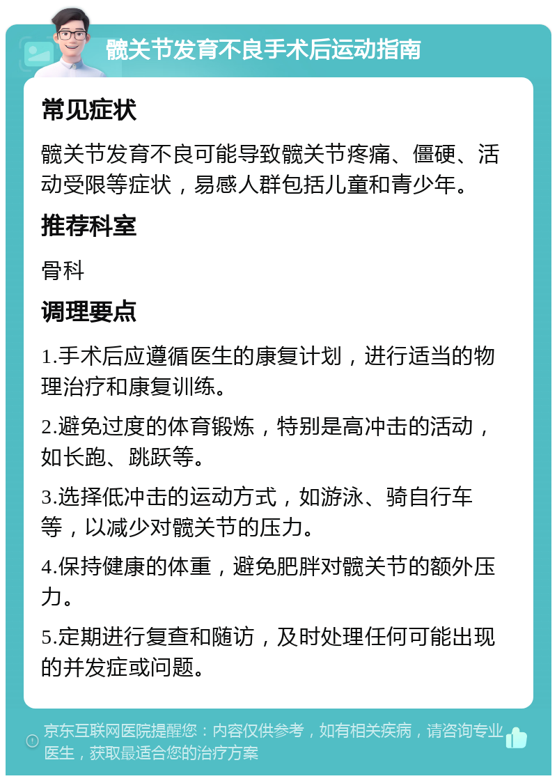 髋关节发育不良手术后运动指南 常见症状 髋关节发育不良可能导致髋关节疼痛、僵硬、活动受限等症状，易感人群包括儿童和青少年。 推荐科室 骨科 调理要点 1.手术后应遵循医生的康复计划，进行适当的物理治疗和康复训练。 2.避免过度的体育锻炼，特别是高冲击的活动，如长跑、跳跃等。 3.选择低冲击的运动方式，如游泳、骑自行车等，以减少对髋关节的压力。 4.保持健康的体重，避免肥胖对髋关节的额外压力。 5.定期进行复查和随访，及时处理任何可能出现的并发症或问题。