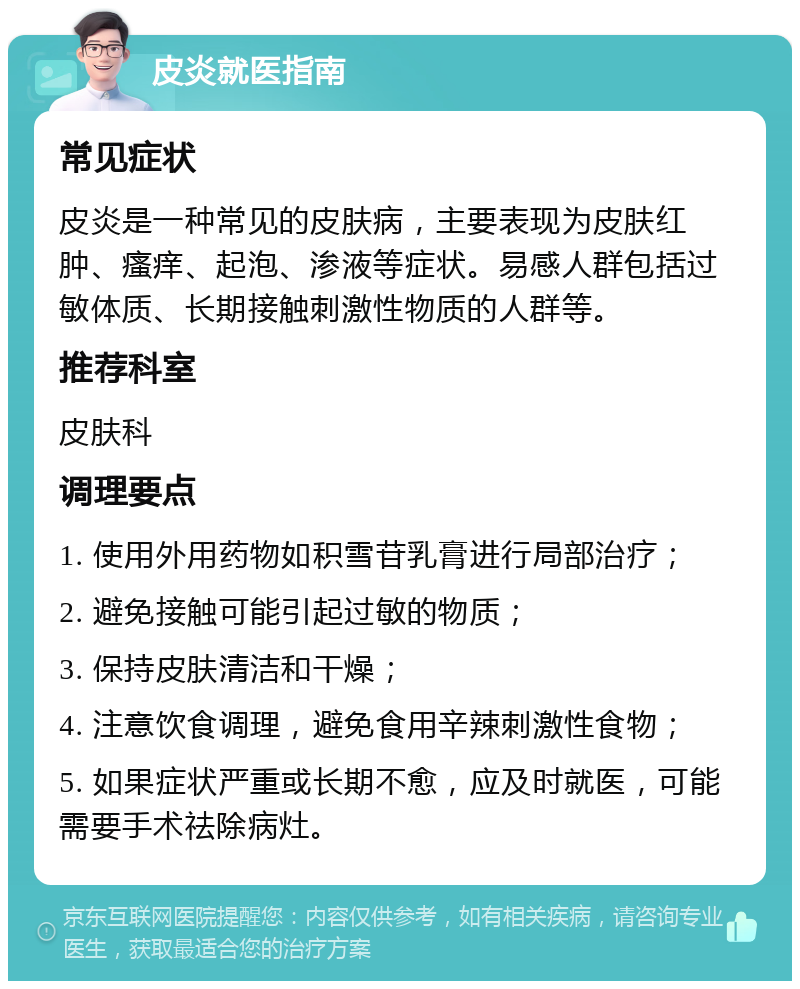 皮炎就医指南 常见症状 皮炎是一种常见的皮肤病，主要表现为皮肤红肿、瘙痒、起泡、渗液等症状。易感人群包括过敏体质、长期接触刺激性物质的人群等。 推荐科室 皮肤科 调理要点 1. 使用外用药物如积雪苷乳膏进行局部治疗； 2. 避免接触可能引起过敏的物质； 3. 保持皮肤清洁和干燥； 4. 注意饮食调理，避免食用辛辣刺激性食物； 5. 如果症状严重或长期不愈，应及时就医，可能需要手术祛除病灶。