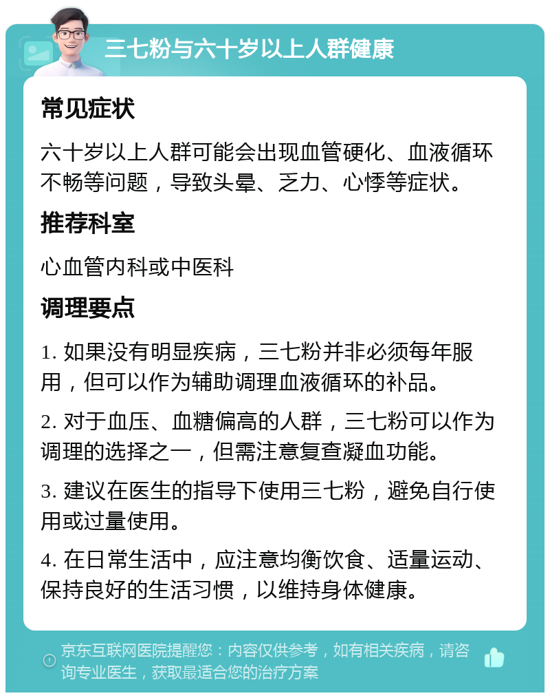 三七粉与六十岁以上人群健康 常见症状 六十岁以上人群可能会出现血管硬化、血液循环不畅等问题，导致头晕、乏力、心悸等症状。 推荐科室 心血管内科或中医科 调理要点 1. 如果没有明显疾病，三七粉并非必须每年服用，但可以作为辅助调理血液循环的补品。 2. 对于血压、血糖偏高的人群，三七粉可以作为调理的选择之一，但需注意复查凝血功能。 3. 建议在医生的指导下使用三七粉，避免自行使用或过量使用。 4. 在日常生活中，应注意均衡饮食、适量运动、保持良好的生活习惯，以维持身体健康。