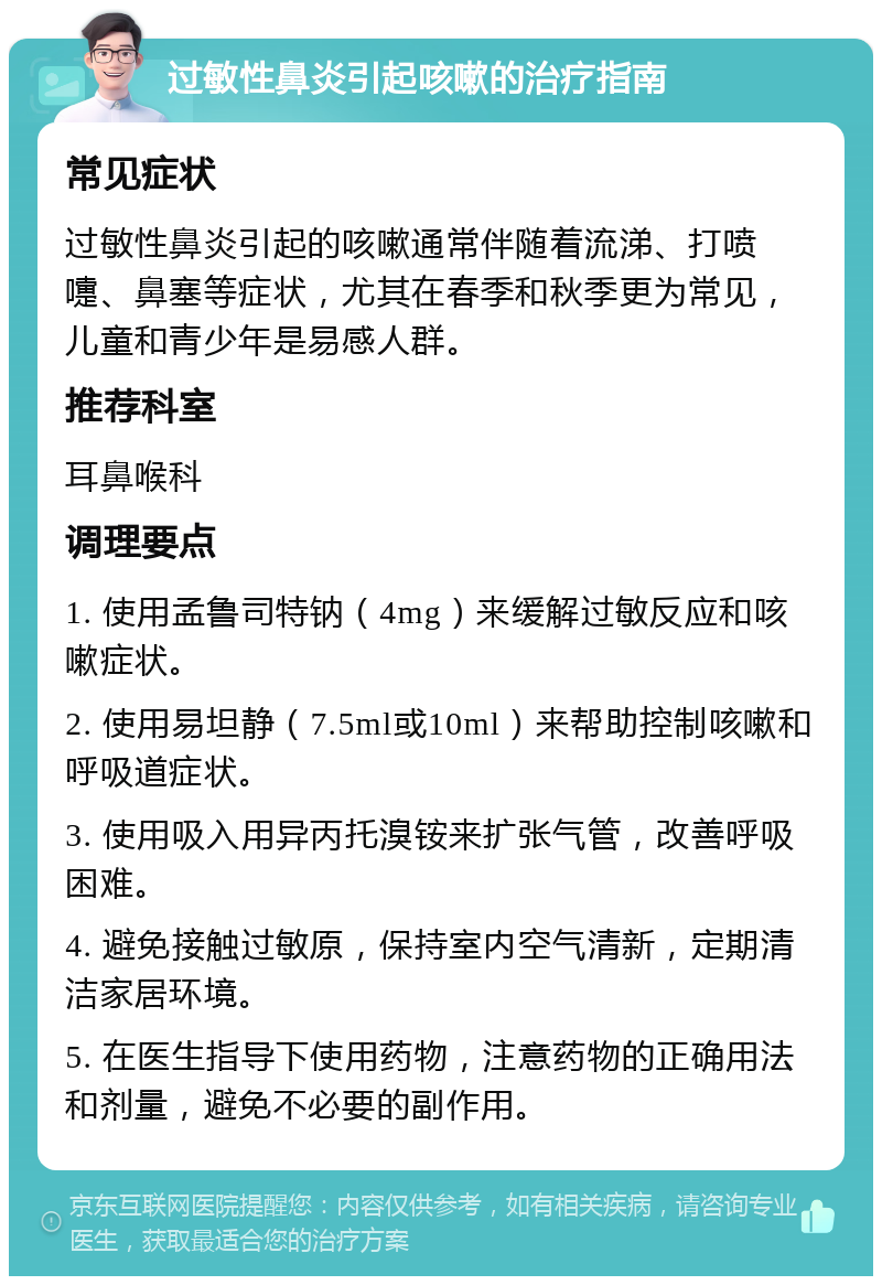 过敏性鼻炎引起咳嗽的治疗指南 常见症状 过敏性鼻炎引起的咳嗽通常伴随着流涕、打喷嚏、鼻塞等症状，尤其在春季和秋季更为常见，儿童和青少年是易感人群。 推荐科室 耳鼻喉科 调理要点 1. 使用孟鲁司特钠（4mg）来缓解过敏反应和咳嗽症状。 2. 使用易坦静（7.5ml或10ml）来帮助控制咳嗽和呼吸道症状。 3. 使用吸入用异丙托溴铵来扩张气管，改善呼吸困难。 4. 避免接触过敏原，保持室内空气清新，定期清洁家居环境。 5. 在医生指导下使用药物，注意药物的正确用法和剂量，避免不必要的副作用。