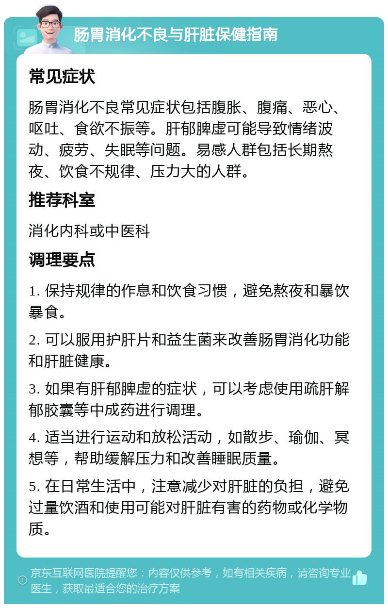 肠胃消化不良与肝脏保健指南 常见症状 肠胃消化不良常见症状包括腹胀、腹痛、恶心、呕吐、食欲不振等。肝郁脾虚可能导致情绪波动、疲劳、失眠等问题。易感人群包括长期熬夜、饮食不规律、压力大的人群。 推荐科室 消化内科或中医科 调理要点 1. 保持规律的作息和饮食习惯，避免熬夜和暴饮暴食。 2. 可以服用护肝片和益生菌来改善肠胃消化功能和肝脏健康。 3. 如果有肝郁脾虚的症状，可以考虑使用疏肝解郁胶囊等中成药进行调理。 4. 适当进行运动和放松活动，如散步、瑜伽、冥想等，帮助缓解压力和改善睡眠质量。 5. 在日常生活中，注意减少对肝脏的负担，避免过量饮酒和使用可能对肝脏有害的药物或化学物质。