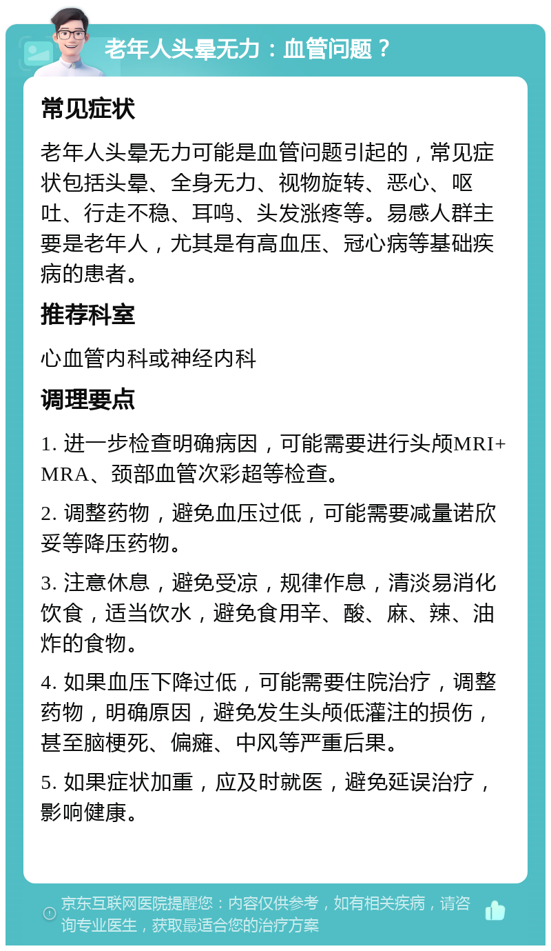 老年人头晕无力：血管问题？ 常见症状 老年人头晕无力可能是血管问题引起的，常见症状包括头晕、全身无力、视物旋转、恶心、呕吐、行走不稳、耳鸣、头发涨疼等。易感人群主要是老年人，尤其是有高血压、冠心病等基础疾病的患者。 推荐科室 心血管内科或神经内科 调理要点 1. 进一步检查明确病因，可能需要进行头颅MRI+MRA、颈部血管次彩超等检查。 2. 调整药物，避免血压过低，可能需要减量诺欣妥等降压药物。 3. 注意休息，避免受凉，规律作息，清淡易消化饮食，适当饮水，避免食用辛、酸、麻、辣、油炸的食物。 4. 如果血压下降过低，可能需要住院治疗，调整药物，明确原因，避免发生头颅低灌注的损伤，甚至脑梗死、偏瘫、中风等严重后果。 5. 如果症状加重，应及时就医，避免延误治疗，影响健康。