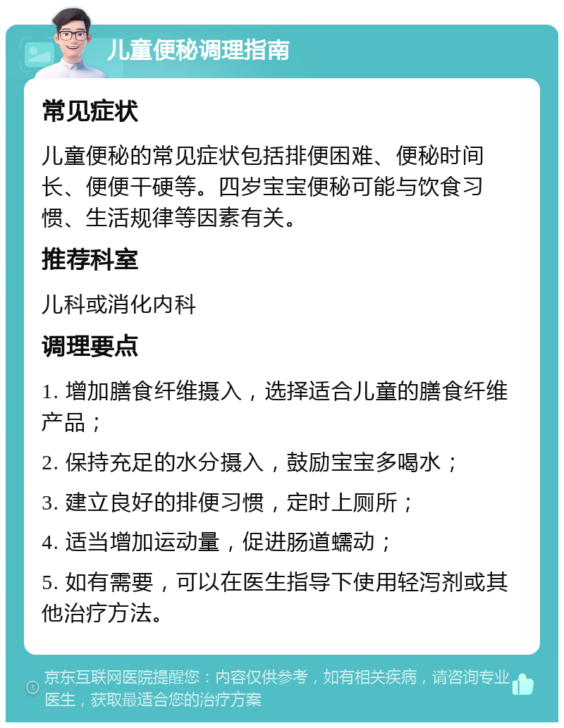 儿童便秘调理指南 常见症状 儿童便秘的常见症状包括排便困难、便秘时间长、便便干硬等。四岁宝宝便秘可能与饮食习惯、生活规律等因素有关。 推荐科室 儿科或消化内科 调理要点 1. 增加膳食纤维摄入，选择适合儿童的膳食纤维产品； 2. 保持充足的水分摄入，鼓励宝宝多喝水； 3. 建立良好的排便习惯，定时上厕所； 4. 适当增加运动量，促进肠道蠕动； 5. 如有需要，可以在医生指导下使用轻泻剂或其他治疗方法。