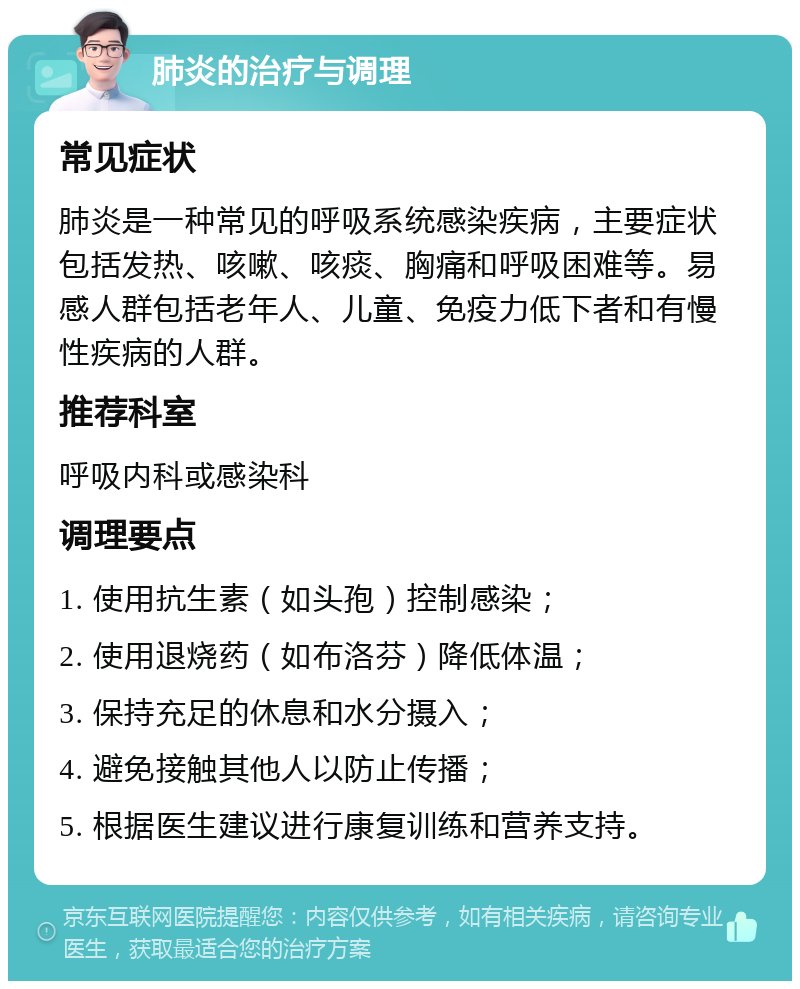 肺炎的治疗与调理 常见症状 肺炎是一种常见的呼吸系统感染疾病，主要症状包括发热、咳嗽、咳痰、胸痛和呼吸困难等。易感人群包括老年人、儿童、免疫力低下者和有慢性疾病的人群。 推荐科室 呼吸内科或感染科 调理要点 1. 使用抗生素（如头孢）控制感染； 2. 使用退烧药（如布洛芬）降低体温； 3. 保持充足的休息和水分摄入； 4. 避免接触其他人以防止传播； 5. 根据医生建议进行康复训练和营养支持。