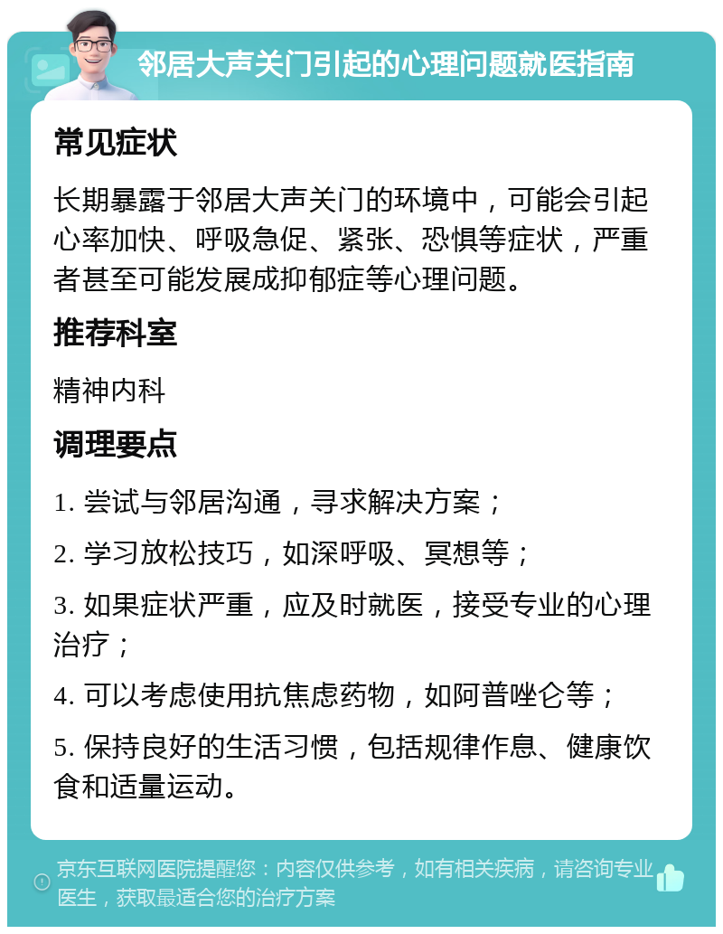 邻居大声关门引起的心理问题就医指南 常见症状 长期暴露于邻居大声关门的环境中，可能会引起心率加快、呼吸急促、紧张、恐惧等症状，严重者甚至可能发展成抑郁症等心理问题。 推荐科室 精神内科 调理要点 1. 尝试与邻居沟通，寻求解决方案； 2. 学习放松技巧，如深呼吸、冥想等； 3. 如果症状严重，应及时就医，接受专业的心理治疗； 4. 可以考虑使用抗焦虑药物，如阿普唑仑等； 5. 保持良好的生活习惯，包括规律作息、健康饮食和适量运动。