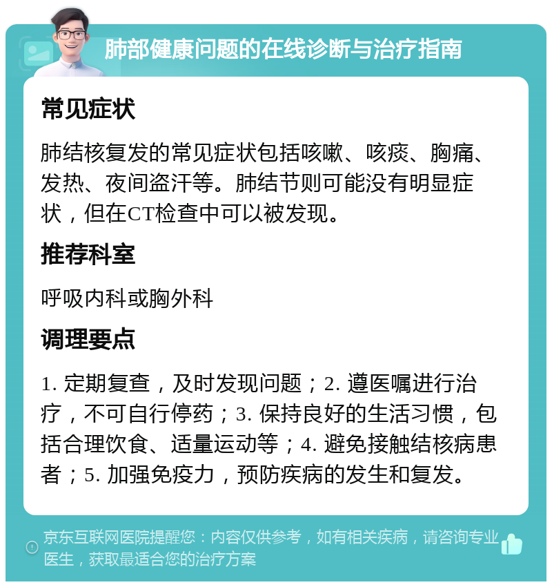 肺部健康问题的在线诊断与治疗指南 常见症状 肺结核复发的常见症状包括咳嗽、咳痰、胸痛、发热、夜间盗汗等。肺结节则可能没有明显症状，但在CT检查中可以被发现。 推荐科室 呼吸内科或胸外科 调理要点 1. 定期复查，及时发现问题；2. 遵医嘱进行治疗，不可自行停药；3. 保持良好的生活习惯，包括合理饮食、适量运动等；4. 避免接触结核病患者；5. 加强免疫力，预防疾病的发生和复发。