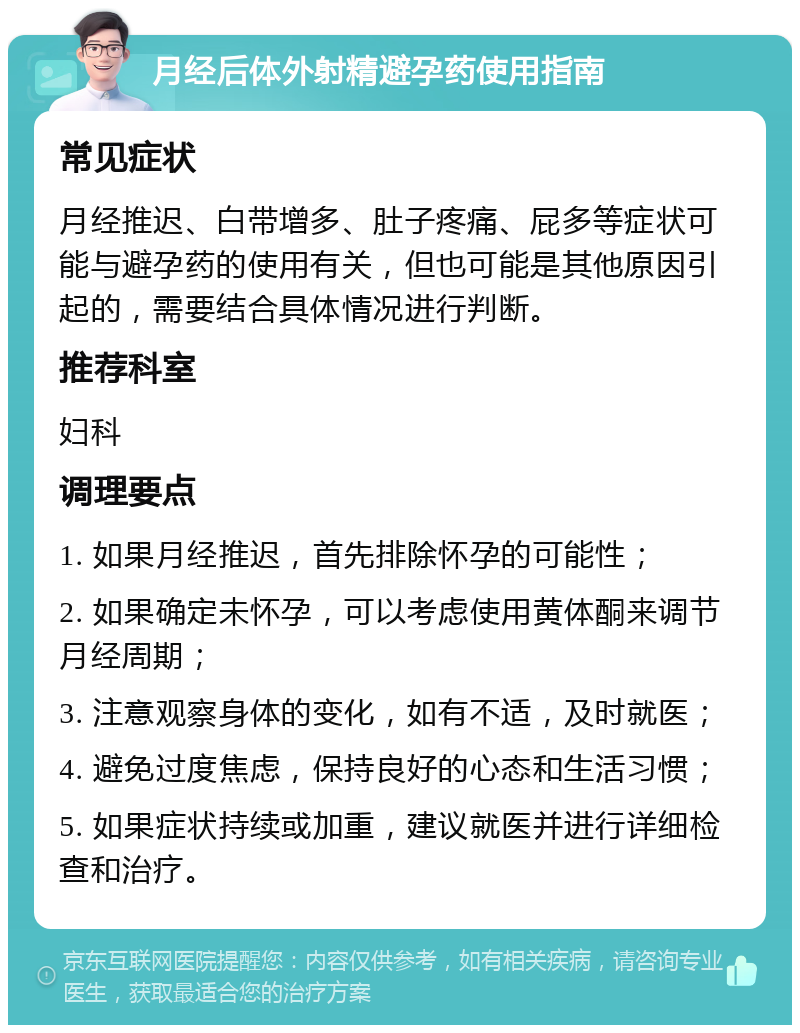 月经后体外射精避孕药使用指南 常见症状 月经推迟、白带增多、肚子疼痛、屁多等症状可能与避孕药的使用有关，但也可能是其他原因引起的，需要结合具体情况进行判断。 推荐科室 妇科 调理要点 1. 如果月经推迟，首先排除怀孕的可能性； 2. 如果确定未怀孕，可以考虑使用黄体酮来调节月经周期； 3. 注意观察身体的变化，如有不适，及时就医； 4. 避免过度焦虑，保持良好的心态和生活习惯； 5. 如果症状持续或加重，建议就医并进行详细检查和治疗。