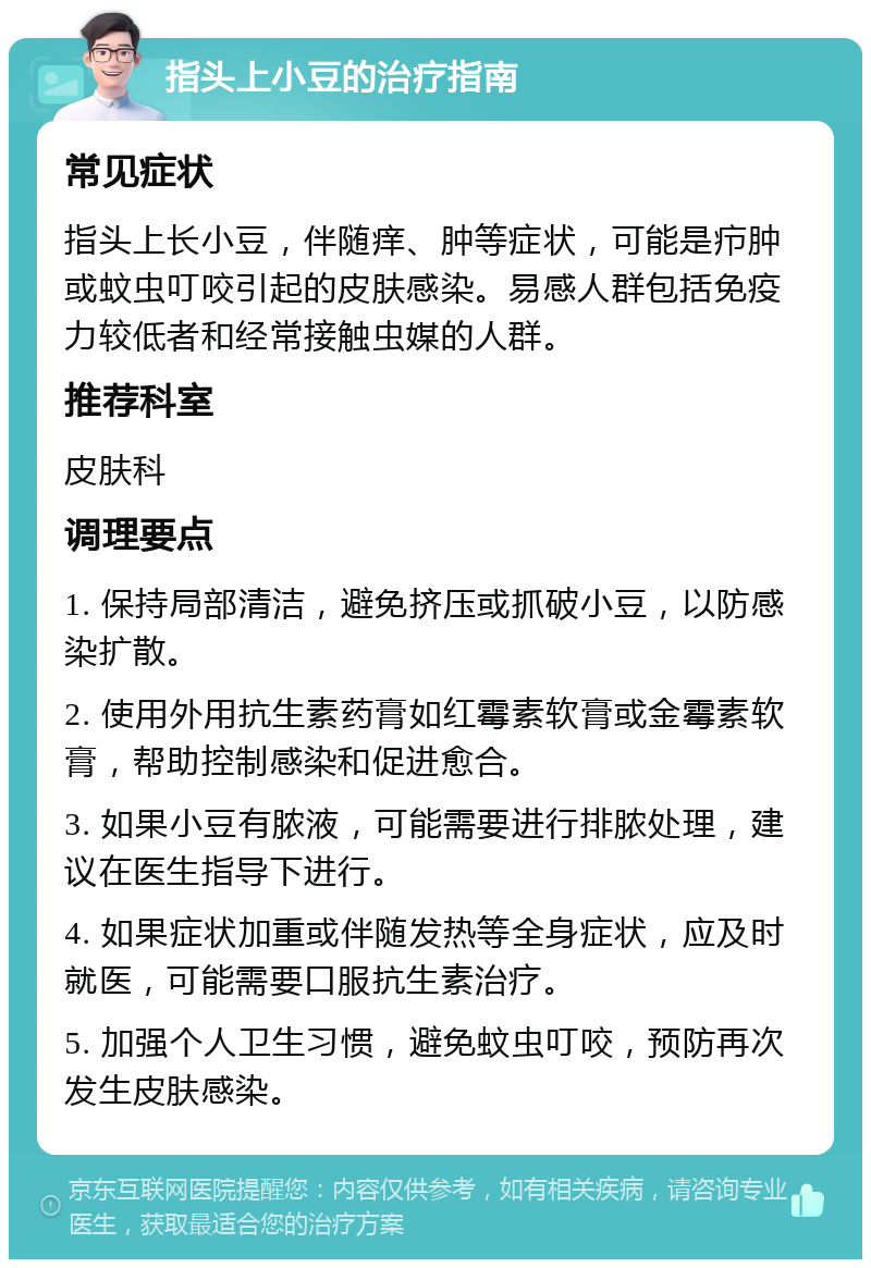 指头上小豆的治疗指南 常见症状 指头上长小豆，伴随痒、肿等症状，可能是疖肿或蚊虫叮咬引起的皮肤感染。易感人群包括免疫力较低者和经常接触虫媒的人群。 推荐科室 皮肤科 调理要点 1. 保持局部清洁，避免挤压或抓破小豆，以防感染扩散。 2. 使用外用抗生素药膏如红霉素软膏或金霉素软膏，帮助控制感染和促进愈合。 3. 如果小豆有脓液，可能需要进行排脓处理，建议在医生指导下进行。 4. 如果症状加重或伴随发热等全身症状，应及时就医，可能需要口服抗生素治疗。 5. 加强个人卫生习惯，避免蚊虫叮咬，预防再次发生皮肤感染。