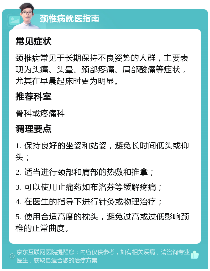 颈椎病就医指南 常见症状 颈椎病常见于长期保持不良姿势的人群，主要表现为头痛、头晕、颈部疼痛、肩部酸痛等症状，尤其在早晨起床时更为明显。 推荐科室 骨科或疼痛科 调理要点 1. 保持良好的坐姿和站姿，避免长时间低头或仰头； 2. 适当进行颈部和肩部的热敷和推拿； 3. 可以使用止痛药如布洛芬等缓解疼痛； 4. 在医生的指导下进行针灸或物理治疗； 5. 使用合适高度的枕头，避免过高或过低影响颈椎的正常曲度。