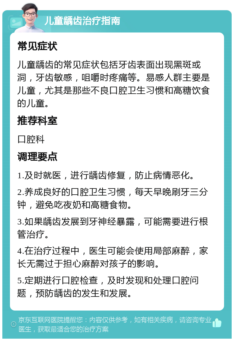 儿童龋齿治疗指南 常见症状 儿童龋齿的常见症状包括牙齿表面出现黑斑或洞，牙齿敏感，咀嚼时疼痛等。易感人群主要是儿童，尤其是那些不良口腔卫生习惯和高糖饮食的儿童。 推荐科室 口腔科 调理要点 1.及时就医，进行龋齿修复，防止病情恶化。 2.养成良好的口腔卫生习惯，每天早晚刷牙三分钟，避免吃夜奶和高糖食物。 3.如果龋齿发展到牙神经暴露，可能需要进行根管治疗。 4.在治疗过程中，医生可能会使用局部麻醉，家长无需过于担心麻醉对孩子的影响。 5.定期进行口腔检查，及时发现和处理口腔问题，预防龋齿的发生和发展。