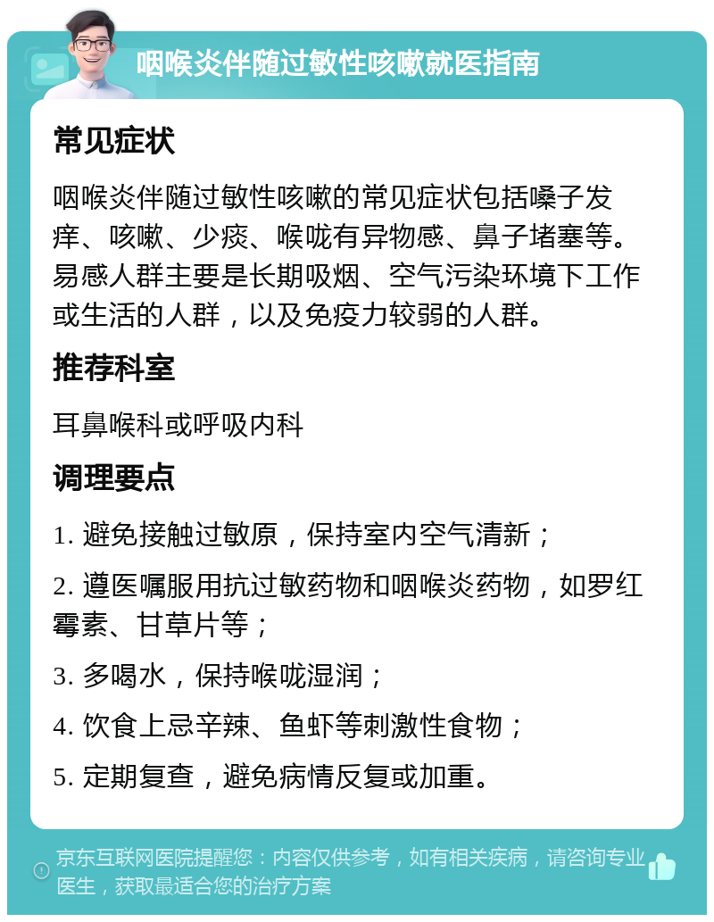 咽喉炎伴随过敏性咳嗽就医指南 常见症状 咽喉炎伴随过敏性咳嗽的常见症状包括嗓子发痒、咳嗽、少痰、喉咙有异物感、鼻子堵塞等。易感人群主要是长期吸烟、空气污染环境下工作或生活的人群，以及免疫力较弱的人群。 推荐科室 耳鼻喉科或呼吸内科 调理要点 1. 避免接触过敏原，保持室内空气清新； 2. 遵医嘱服用抗过敏药物和咽喉炎药物，如罗红霉素、甘草片等； 3. 多喝水，保持喉咙湿润； 4. 饮食上忌辛辣、鱼虾等刺激性食物； 5. 定期复查，避免病情反复或加重。