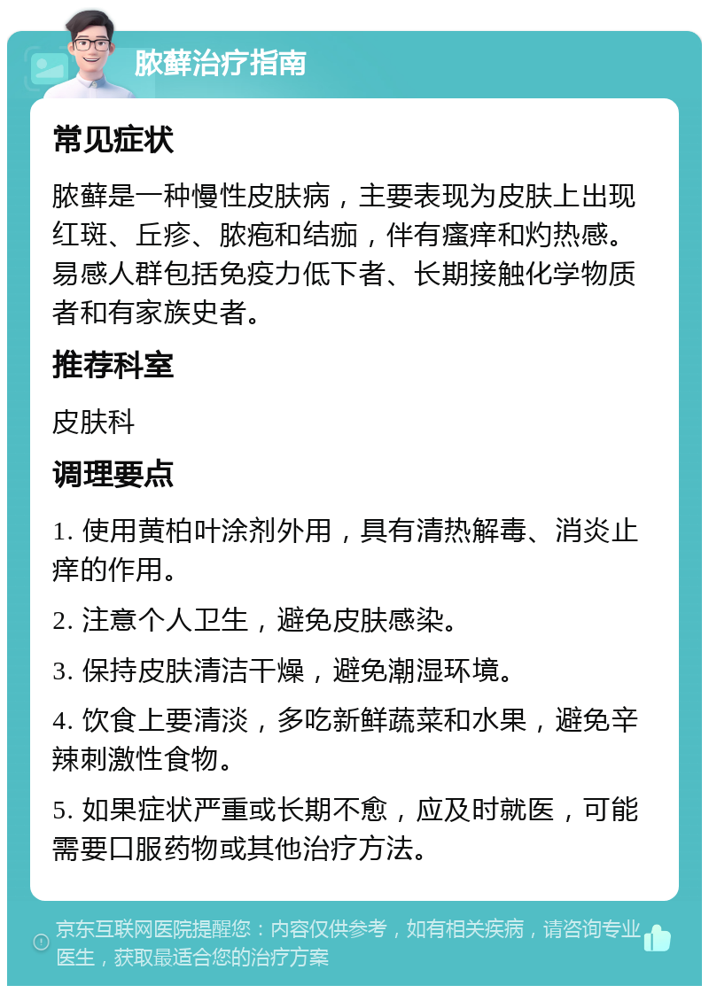 脓藓治疗指南 常见症状 脓藓是一种慢性皮肤病，主要表现为皮肤上出现红斑、丘疹、脓疱和结痂，伴有瘙痒和灼热感。易感人群包括免疫力低下者、长期接触化学物质者和有家族史者。 推荐科室 皮肤科 调理要点 1. 使用黄柏叶涂剂外用，具有清热解毒、消炎止痒的作用。 2. 注意个人卫生，避免皮肤感染。 3. 保持皮肤清洁干燥，避免潮湿环境。 4. 饮食上要清淡，多吃新鲜蔬菜和水果，避免辛辣刺激性食物。 5. 如果症状严重或长期不愈，应及时就医，可能需要口服药物或其他治疗方法。