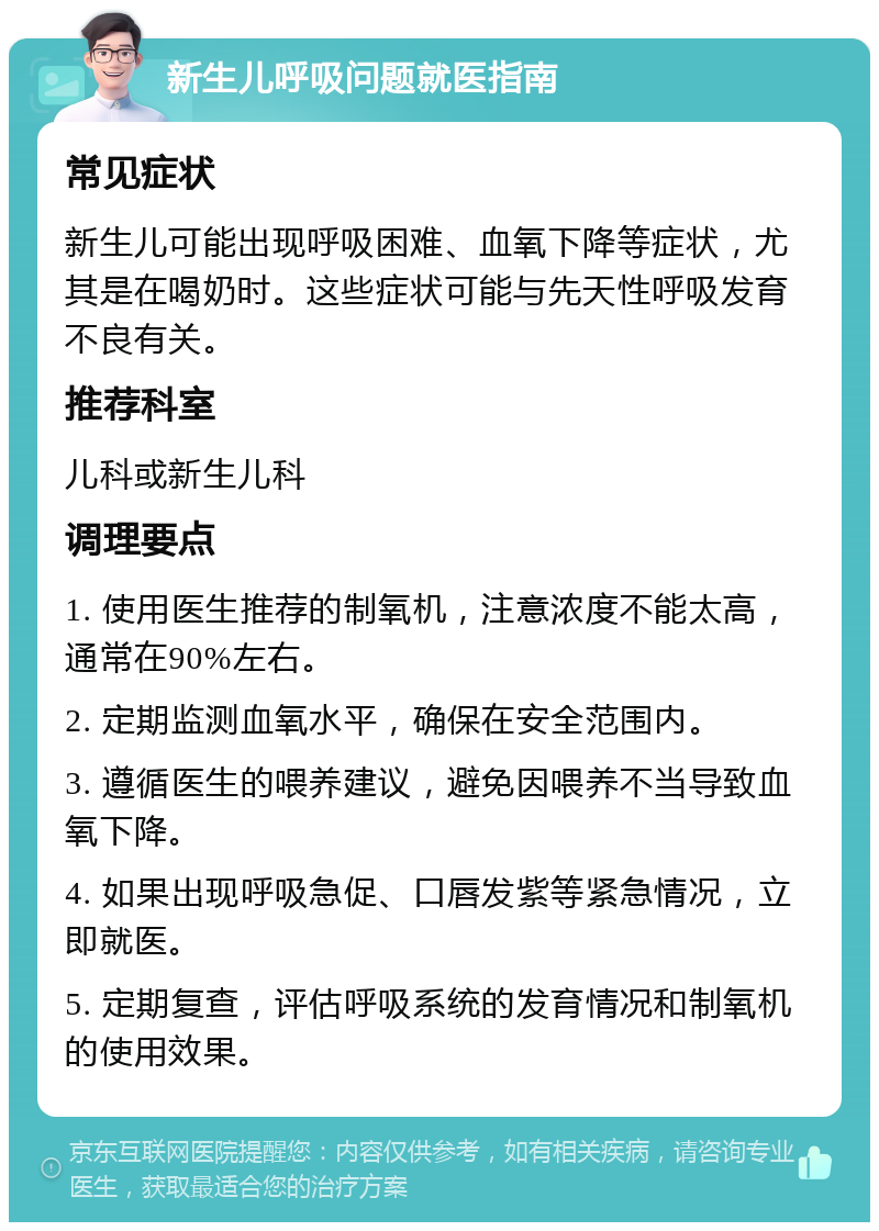 新生儿呼吸问题就医指南 常见症状 新生儿可能出现呼吸困难、血氧下降等症状，尤其是在喝奶时。这些症状可能与先天性呼吸发育不良有关。 推荐科室 儿科或新生儿科 调理要点 1. 使用医生推荐的制氧机，注意浓度不能太高，通常在90%左右。 2. 定期监测血氧水平，确保在安全范围内。 3. 遵循医生的喂养建议，避免因喂养不当导致血氧下降。 4. 如果出现呼吸急促、口唇发紫等紧急情况，立即就医。 5. 定期复查，评估呼吸系统的发育情况和制氧机的使用效果。