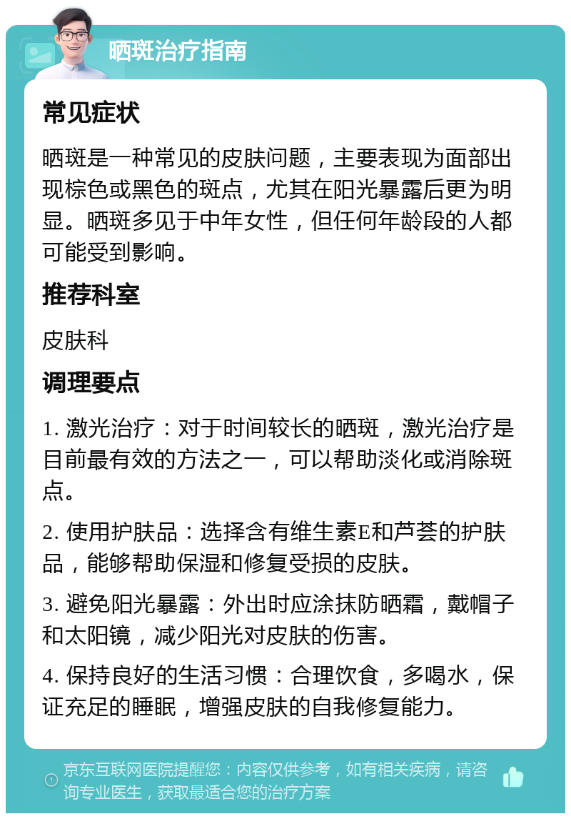 晒斑治疗指南 常见症状 晒斑是一种常见的皮肤问题，主要表现为面部出现棕色或黑色的斑点，尤其在阳光暴露后更为明显。晒斑多见于中年女性，但任何年龄段的人都可能受到影响。 推荐科室 皮肤科 调理要点 1. 激光治疗：对于时间较长的晒斑，激光治疗是目前最有效的方法之一，可以帮助淡化或消除斑点。 2. 使用护肤品：选择含有维生素E和芦荟的护肤品，能够帮助保湿和修复受损的皮肤。 3. 避免阳光暴露：外出时应涂抹防晒霜，戴帽子和太阳镜，减少阳光对皮肤的伤害。 4. 保持良好的生活习惯：合理饮食，多喝水，保证充足的睡眠，增强皮肤的自我修复能力。