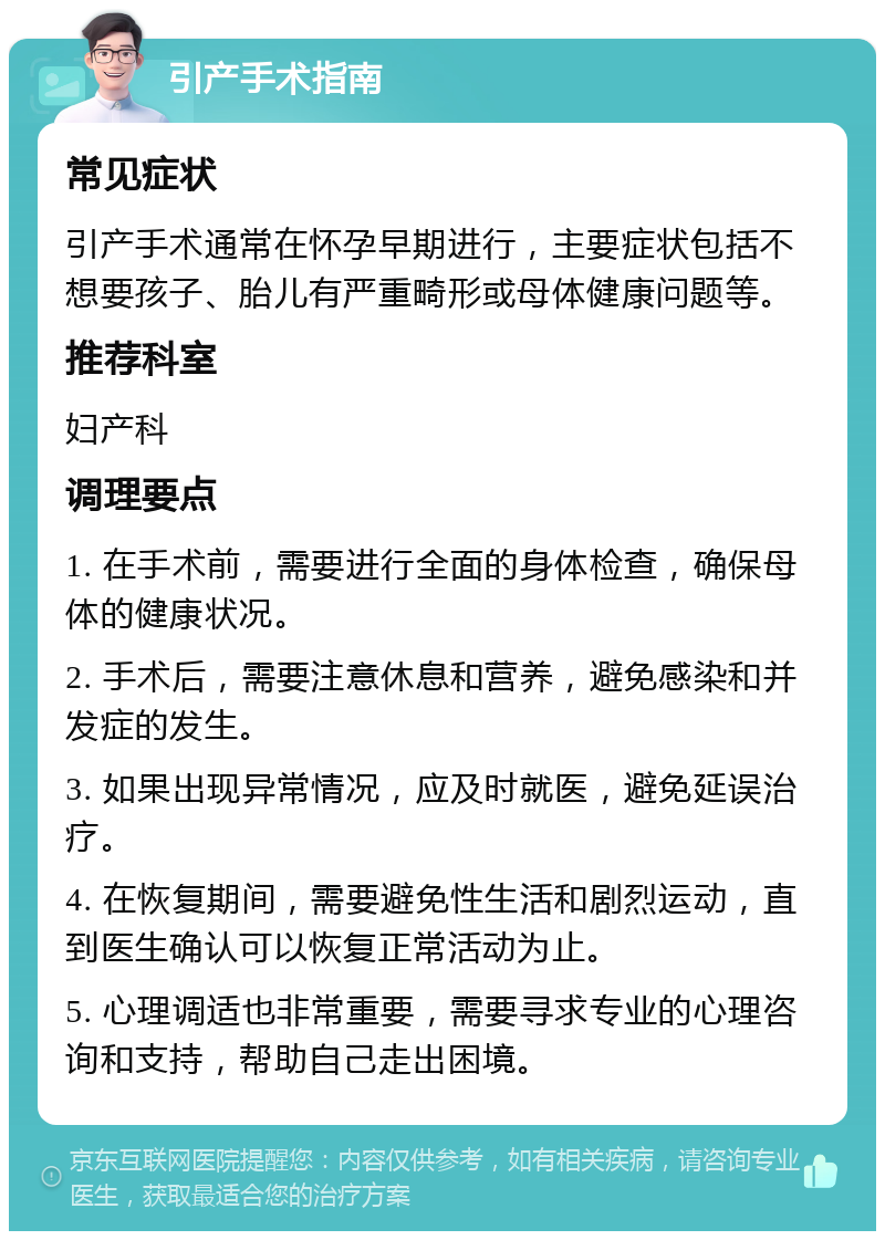 引产手术指南 常见症状 引产手术通常在怀孕早期进行，主要症状包括不想要孩子、胎儿有严重畸形或母体健康问题等。 推荐科室 妇产科 调理要点 1. 在手术前，需要进行全面的身体检查，确保母体的健康状况。 2. 手术后，需要注意休息和营养，避免感染和并发症的发生。 3. 如果出现异常情况，应及时就医，避免延误治疗。 4. 在恢复期间，需要避免性生活和剧烈运动，直到医生确认可以恢复正常活动为止。 5. 心理调适也非常重要，需要寻求专业的心理咨询和支持，帮助自己走出困境。