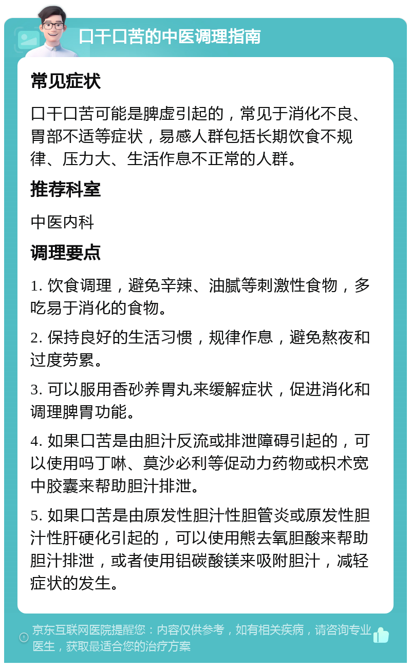 口干口苦的中医调理指南 常见症状 口干口苦可能是脾虚引起的，常见于消化不良、胃部不适等症状，易感人群包括长期饮食不规律、压力大、生活作息不正常的人群。 推荐科室 中医内科 调理要点 1. 饮食调理，避免辛辣、油腻等刺激性食物，多吃易于消化的食物。 2. 保持良好的生活习惯，规律作息，避免熬夜和过度劳累。 3. 可以服用香砂养胃丸来缓解症状，促进消化和调理脾胃功能。 4. 如果口苦是由胆汁反流或排泄障碍引起的，可以使用吗丁啉、莫沙必利等促动力药物或枳术宽中胶囊来帮助胆汁排泄。 5. 如果口苦是由原发性胆汁性胆管炎或原发性胆汁性肝硬化引起的，可以使用熊去氧胆酸来帮助胆汁排泄，或者使用铝碳酸镁来吸附胆汁，减轻症状的发生。