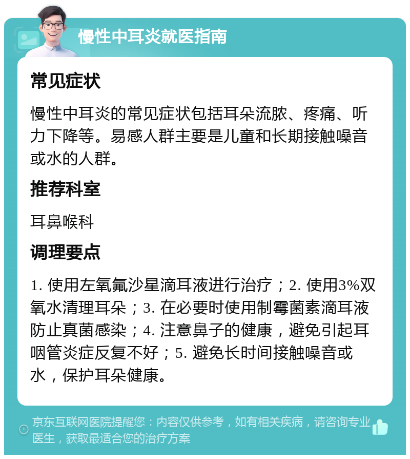 慢性中耳炎就医指南 常见症状 慢性中耳炎的常见症状包括耳朵流脓、疼痛、听力下降等。易感人群主要是儿童和长期接触噪音或水的人群。 推荐科室 耳鼻喉科 调理要点 1. 使用左氧氟沙星滴耳液进行治疗；2. 使用3%双氧水清理耳朵；3. 在必要时使用制霉菌素滴耳液防止真菌感染；4. 注意鼻子的健康，避免引起耳咽管炎症反复不好；5. 避免长时间接触噪音或水，保护耳朵健康。