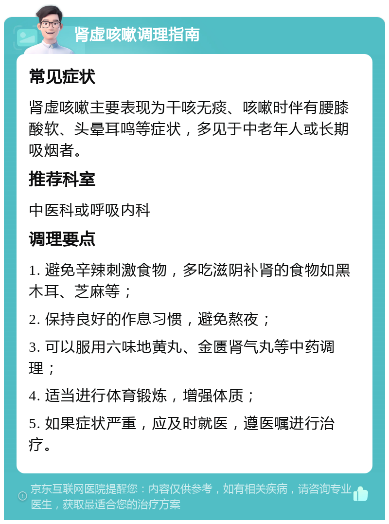 肾虚咳嗽调理指南 常见症状 肾虚咳嗽主要表现为干咳无痰、咳嗽时伴有腰膝酸软、头晕耳鸣等症状，多见于中老年人或长期吸烟者。 推荐科室 中医科或呼吸内科 调理要点 1. 避免辛辣刺激食物，多吃滋阴补肾的食物如黑木耳、芝麻等； 2. 保持良好的作息习惯，避免熬夜； 3. 可以服用六味地黄丸、金匮肾气丸等中药调理； 4. 适当进行体育锻炼，增强体质； 5. 如果症状严重，应及时就医，遵医嘱进行治疗。