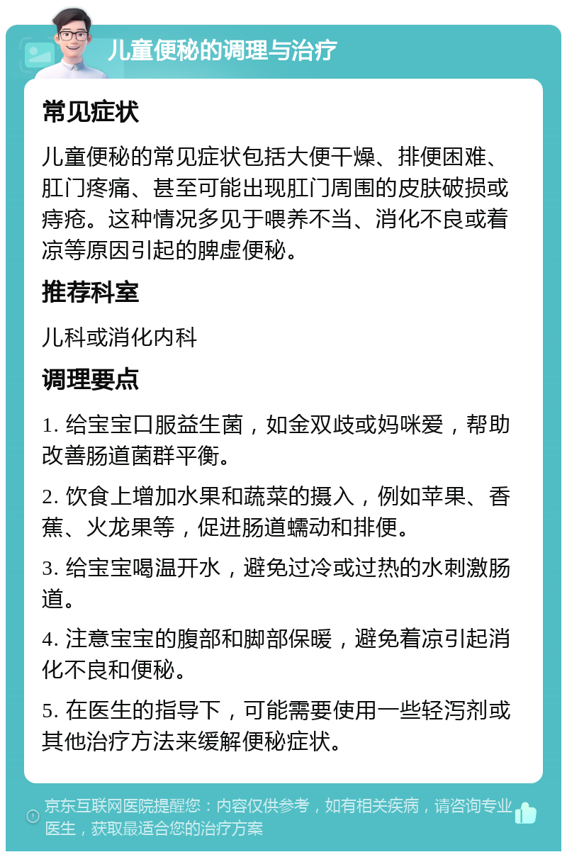 儿童便秘的调理与治疗 常见症状 儿童便秘的常见症状包括大便干燥、排便困难、肛门疼痛、甚至可能出现肛门周围的皮肤破损或痔疮。这种情况多见于喂养不当、消化不良或着凉等原因引起的脾虚便秘。 推荐科室 儿科或消化内科 调理要点 1. 给宝宝口服益生菌，如金双歧或妈咪爱，帮助改善肠道菌群平衡。 2. 饮食上增加水果和蔬菜的摄入，例如苹果、香蕉、火龙果等，促进肠道蠕动和排便。 3. 给宝宝喝温开水，避免过冷或过热的水刺激肠道。 4. 注意宝宝的腹部和脚部保暖，避免着凉引起消化不良和便秘。 5. 在医生的指导下，可能需要使用一些轻泻剂或其他治疗方法来缓解便秘症状。