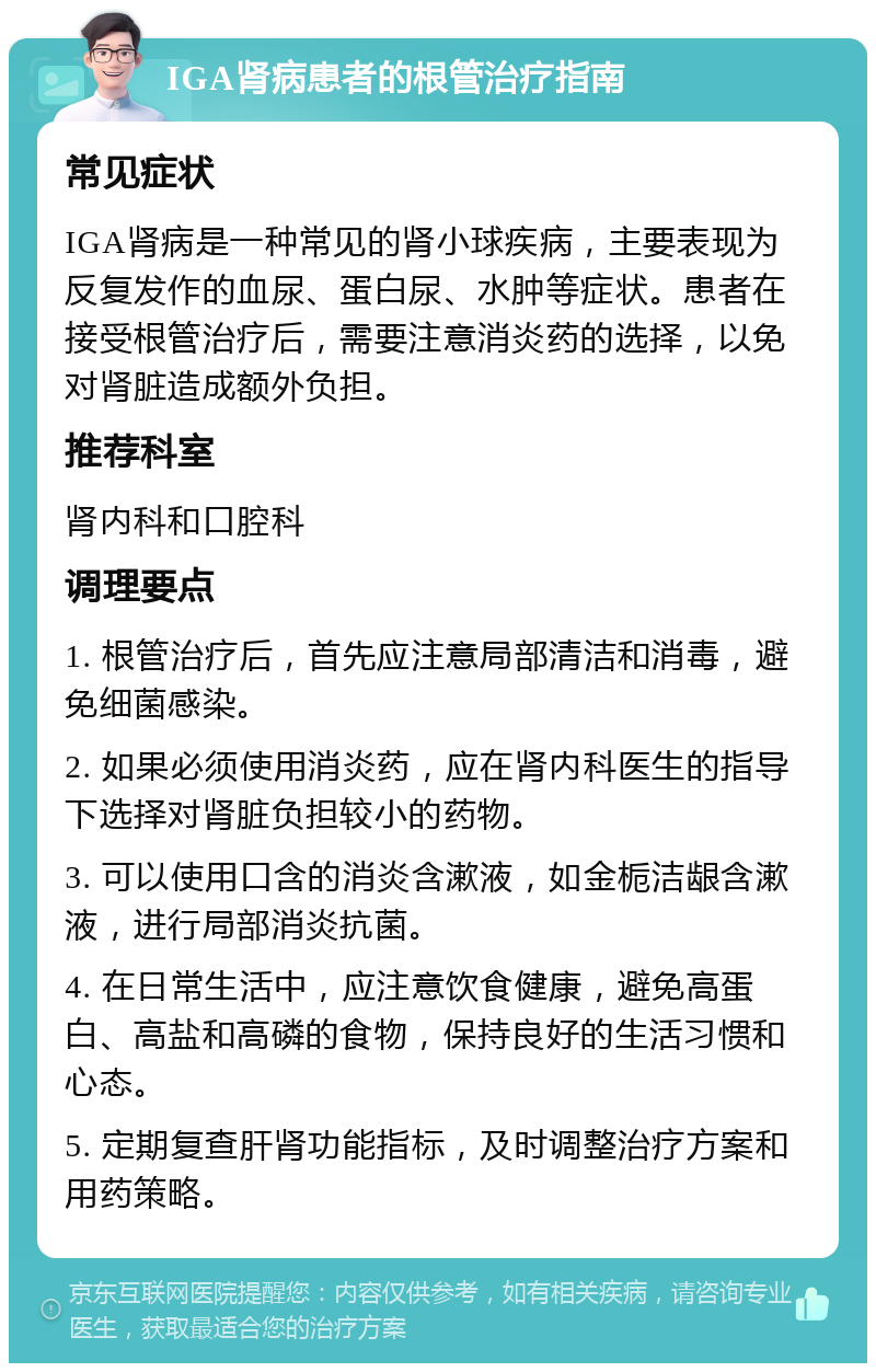 IGA肾病患者的根管治疗指南 常见症状 IGA肾病是一种常见的肾小球疾病，主要表现为反复发作的血尿、蛋白尿、水肿等症状。患者在接受根管治疗后，需要注意消炎药的选择，以免对肾脏造成额外负担。 推荐科室 肾内科和口腔科 调理要点 1. 根管治疗后，首先应注意局部清洁和消毒，避免细菌感染。 2. 如果必须使用消炎药，应在肾内科医生的指导下选择对肾脏负担较小的药物。 3. 可以使用口含的消炎含漱液，如金栀洁龈含漱液，进行局部消炎抗菌。 4. 在日常生活中，应注意饮食健康，避免高蛋白、高盐和高磷的食物，保持良好的生活习惯和心态。 5. 定期复查肝肾功能指标，及时调整治疗方案和用药策略。