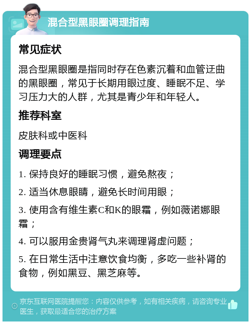 混合型黑眼圈调理指南 常见症状 混合型黑眼圈是指同时存在色素沉着和血管迂曲的黑眼圈，常见于长期用眼过度、睡眠不足、学习压力大的人群，尤其是青少年和年轻人。 推荐科室 皮肤科或中医科 调理要点 1. 保持良好的睡眠习惯，避免熬夜； 2. 适当休息眼睛，避免长时间用眼； 3. 使用含有维生素C和K的眼霜，例如薇诺娜眼霜； 4. 可以服用金贵肾气丸来调理肾虚问题； 5. 在日常生活中注意饮食均衡，多吃一些补肾的食物，例如黑豆、黑芝麻等。