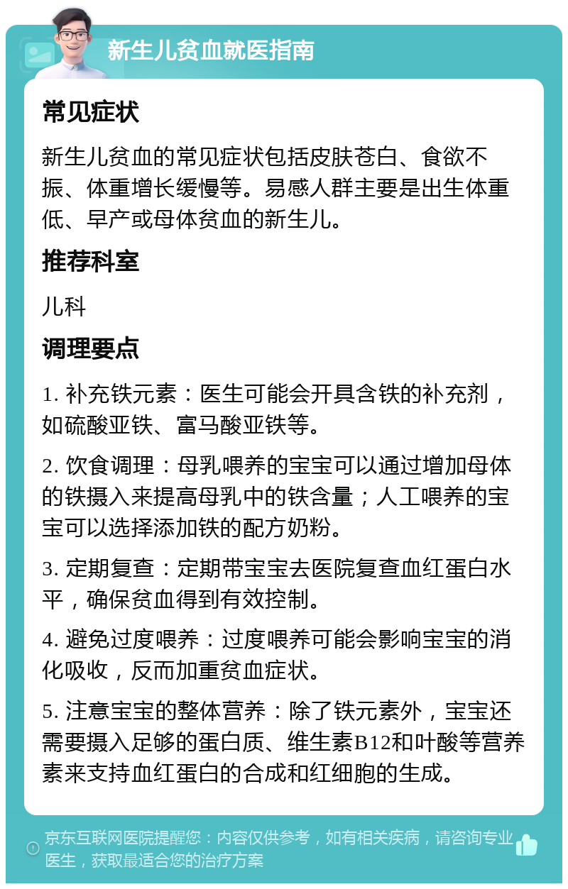 新生儿贫血就医指南 常见症状 新生儿贫血的常见症状包括皮肤苍白、食欲不振、体重增长缓慢等。易感人群主要是出生体重低、早产或母体贫血的新生儿。 推荐科室 儿科 调理要点 1. 补充铁元素：医生可能会开具含铁的补充剂，如硫酸亚铁、富马酸亚铁等。 2. 饮食调理：母乳喂养的宝宝可以通过增加母体的铁摄入来提高母乳中的铁含量；人工喂养的宝宝可以选择添加铁的配方奶粉。 3. 定期复查：定期带宝宝去医院复查血红蛋白水平，确保贫血得到有效控制。 4. 避免过度喂养：过度喂养可能会影响宝宝的消化吸收，反而加重贫血症状。 5. 注意宝宝的整体营养：除了铁元素外，宝宝还需要摄入足够的蛋白质、维生素B12和叶酸等营养素来支持血红蛋白的合成和红细胞的生成。