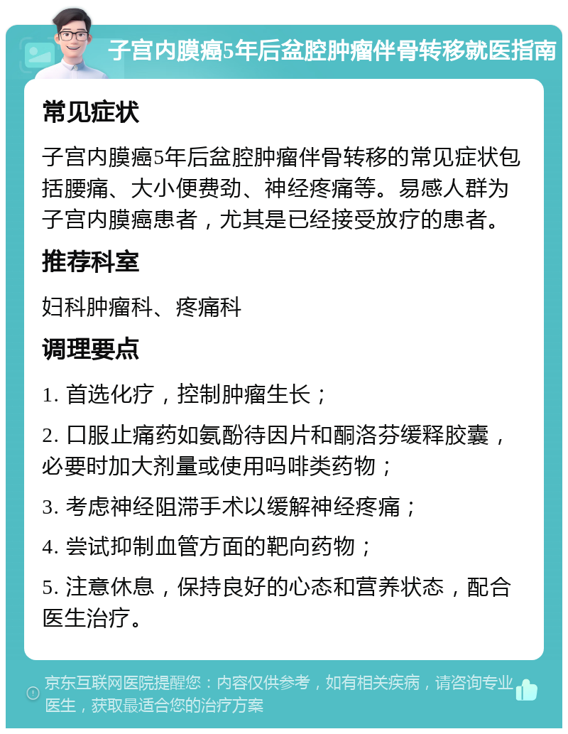 子宫内膜癌5年后盆腔肿瘤伴骨转移就医指南 常见症状 子宫内膜癌5年后盆腔肿瘤伴骨转移的常见症状包括腰痛、大小便费劲、神经疼痛等。易感人群为子宫内膜癌患者，尤其是已经接受放疗的患者。 推荐科室 妇科肿瘤科、疼痛科 调理要点 1. 首选化疗，控制肿瘤生长； 2. 口服止痛药如氨酚待因片和酮洛芬缓释胶囊，必要时加大剂量或使用吗啡类药物； 3. 考虑神经阻滞手术以缓解神经疼痛； 4. 尝试抑制血管方面的靶向药物； 5. 注意休息，保持良好的心态和营养状态，配合医生治疗。