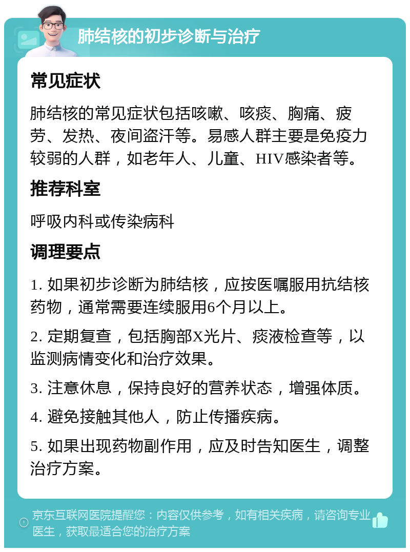 肺结核的初步诊断与治疗 常见症状 肺结核的常见症状包括咳嗽、咳痰、胸痛、疲劳、发热、夜间盗汗等。易感人群主要是免疫力较弱的人群，如老年人、儿童、HIV感染者等。 推荐科室 呼吸内科或传染病科 调理要点 1. 如果初步诊断为肺结核，应按医嘱服用抗结核药物，通常需要连续服用6个月以上。 2. 定期复查，包括胸部X光片、痰液检查等，以监测病情变化和治疗效果。 3. 注意休息，保持良好的营养状态，增强体质。 4. 避免接触其他人，防止传播疾病。 5. 如果出现药物副作用，应及时告知医生，调整治疗方案。