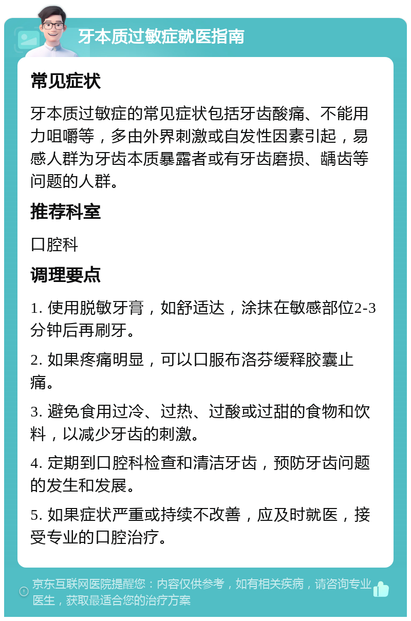 牙本质过敏症就医指南 常见症状 牙本质过敏症的常见症状包括牙齿酸痛、不能用力咀嚼等，多由外界刺激或自发性因素引起，易感人群为牙齿本质暴露者或有牙齿磨损、龋齿等问题的人群。 推荐科室 口腔科 调理要点 1. 使用脱敏牙膏，如舒适达，涂抹在敏感部位2-3分钟后再刷牙。 2. 如果疼痛明显，可以口服布洛芬缓释胶囊止痛。 3. 避免食用过冷、过热、过酸或过甜的食物和饮料，以减少牙齿的刺激。 4. 定期到口腔科检查和清洁牙齿，预防牙齿问题的发生和发展。 5. 如果症状严重或持续不改善，应及时就医，接受专业的口腔治疗。