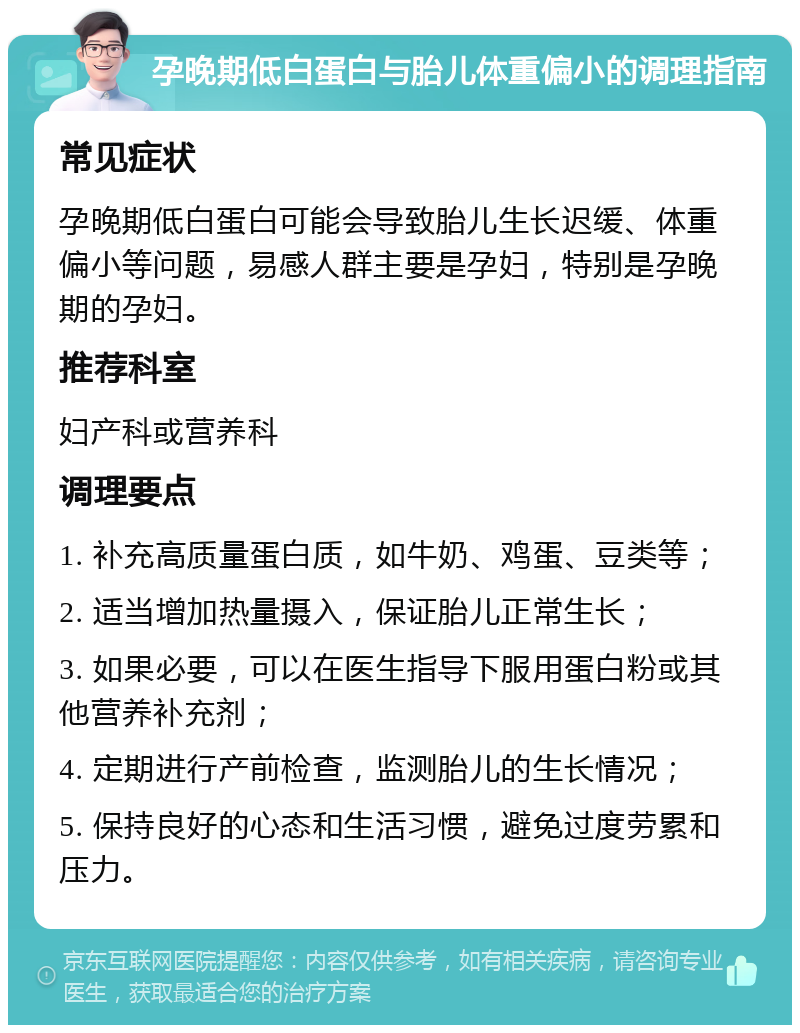 孕晚期低白蛋白与胎儿体重偏小的调理指南 常见症状 孕晚期低白蛋白可能会导致胎儿生长迟缓、体重偏小等问题，易感人群主要是孕妇，特别是孕晚期的孕妇。 推荐科室 妇产科或营养科 调理要点 1. 补充高质量蛋白质，如牛奶、鸡蛋、豆类等； 2. 适当增加热量摄入，保证胎儿正常生长； 3. 如果必要，可以在医生指导下服用蛋白粉或其他营养补充剂； 4. 定期进行产前检查，监测胎儿的生长情况； 5. 保持良好的心态和生活习惯，避免过度劳累和压力。