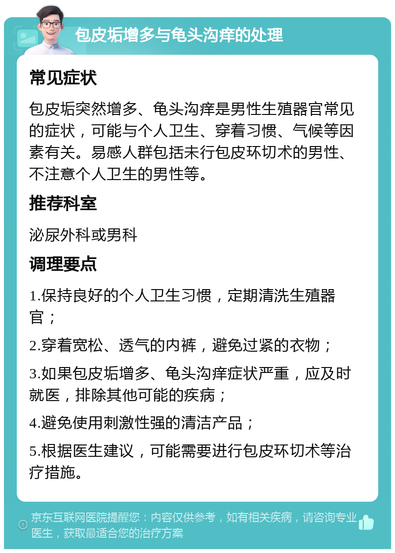 包皮垢增多与龟头沟痒的处理 常见症状 包皮垢突然增多、龟头沟痒是男性生殖器官常见的症状，可能与个人卫生、穿着习惯、气候等因素有关。易感人群包括未行包皮环切术的男性、不注意个人卫生的男性等。 推荐科室 泌尿外科或男科 调理要点 1.保持良好的个人卫生习惯，定期清洗生殖器官； 2.穿着宽松、透气的内裤，避免过紧的衣物； 3.如果包皮垢增多、龟头沟痒症状严重，应及时就医，排除其他可能的疾病； 4.避免使用刺激性强的清洁产品； 5.根据医生建议，可能需要进行包皮环切术等治疗措施。