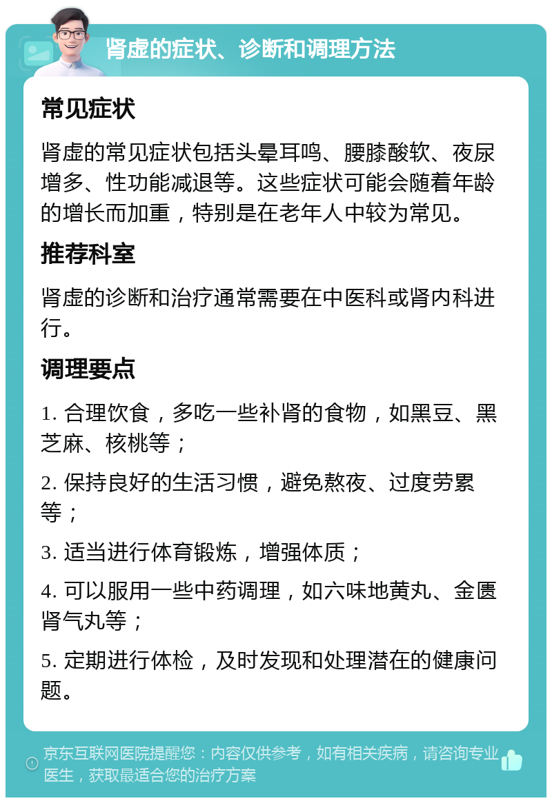 肾虚的症状、诊断和调理方法 常见症状 肾虚的常见症状包括头晕耳鸣、腰膝酸软、夜尿增多、性功能减退等。这些症状可能会随着年龄的增长而加重，特别是在老年人中较为常见。 推荐科室 肾虚的诊断和治疗通常需要在中医科或肾内科进行。 调理要点 1. 合理饮食，多吃一些补肾的食物，如黑豆、黑芝麻、核桃等； 2. 保持良好的生活习惯，避免熬夜、过度劳累等； 3. 适当进行体育锻炼，增强体质； 4. 可以服用一些中药调理，如六味地黄丸、金匮肾气丸等； 5. 定期进行体检，及时发现和处理潜在的健康问题。