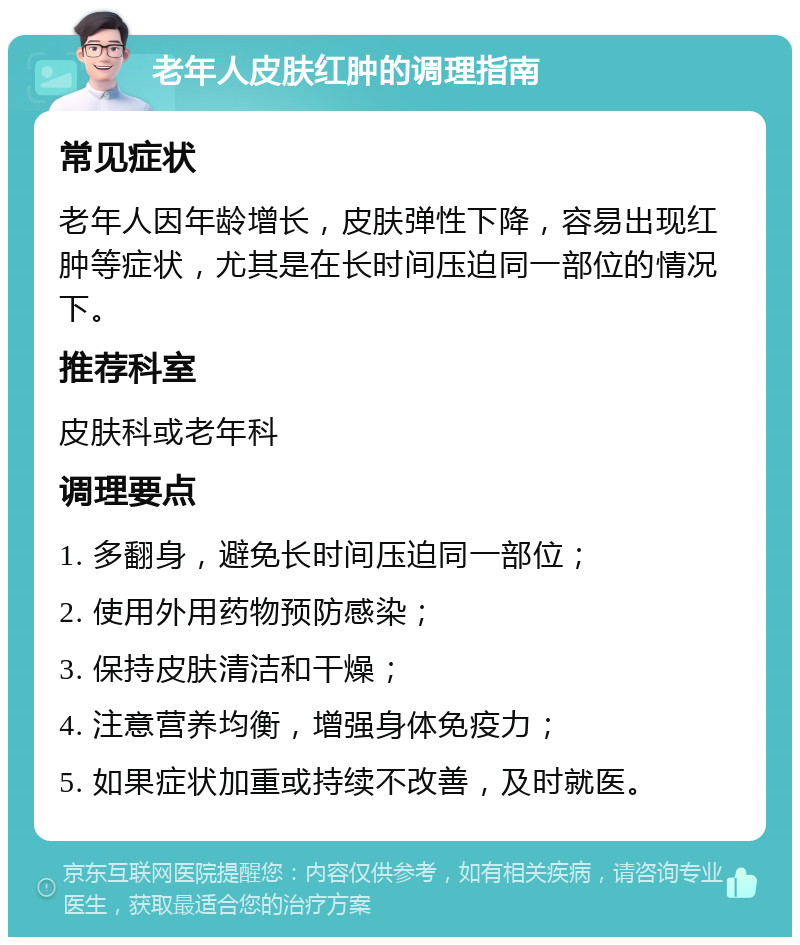 老年人皮肤红肿的调理指南 常见症状 老年人因年龄增长，皮肤弹性下降，容易出现红肿等症状，尤其是在长时间压迫同一部位的情况下。 推荐科室 皮肤科或老年科 调理要点 1. 多翻身，避免长时间压迫同一部位； 2. 使用外用药物预防感染； 3. 保持皮肤清洁和干燥； 4. 注意营养均衡，增强身体免疫力； 5. 如果症状加重或持续不改善，及时就医。