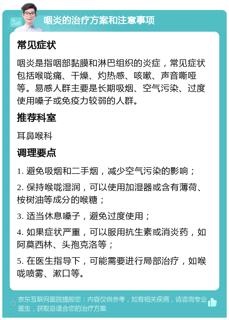 咽炎的治疗方案和注意事项 常见症状 咽炎是指咽部黏膜和淋巴组织的炎症，常见症状包括喉咙痛、干燥、灼热感、咳嗽、声音嘶哑等。易感人群主要是长期吸烟、空气污染、过度使用嗓子或免疫力较弱的人群。 推荐科室 耳鼻喉科 调理要点 1. 避免吸烟和二手烟，减少空气污染的影响； 2. 保持喉咙湿润，可以使用加湿器或含有薄荷、桉树油等成分的喉糖； 3. 适当休息嗓子，避免过度使用； 4. 如果症状严重，可以服用抗生素或消炎药，如阿莫西林、头孢克洛等； 5. 在医生指导下，可能需要进行局部治疗，如喉咙喷雾、漱口等。