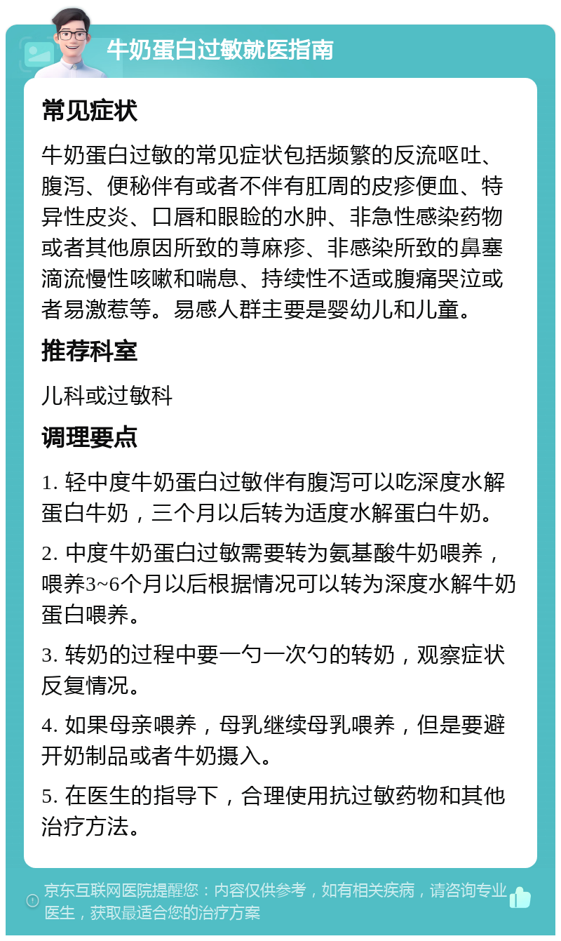 牛奶蛋白过敏就医指南 常见症状 牛奶蛋白过敏的常见症状包括频繁的反流呕吐、腹泻、便秘伴有或者不伴有肛周的皮疹便血、特异性皮炎、口唇和眼睑的水肿、非急性感染药物或者其他原因所致的荨麻疹、非感染所致的鼻塞滴流慢性咳嗽和喘息、持续性不适或腹痛哭泣或者易激惹等。易感人群主要是婴幼儿和儿童。 推荐科室 儿科或过敏科 调理要点 1. 轻中度牛奶蛋白过敏伴有腹泻可以吃深度水解蛋白牛奶，三个月以后转为适度水解蛋白牛奶。 2. 中度牛奶蛋白过敏需要转为氨基酸牛奶喂养，喂养3~6个月以后根据情况可以转为深度水解牛奶蛋白喂养。 3. 转奶的过程中要一勺一次勺的转奶，观察症状反复情况。 4. 如果母亲喂养，母乳继续母乳喂养，但是要避开奶制品或者牛奶摄入。 5. 在医生的指导下，合理使用抗过敏药物和其他治疗方法。