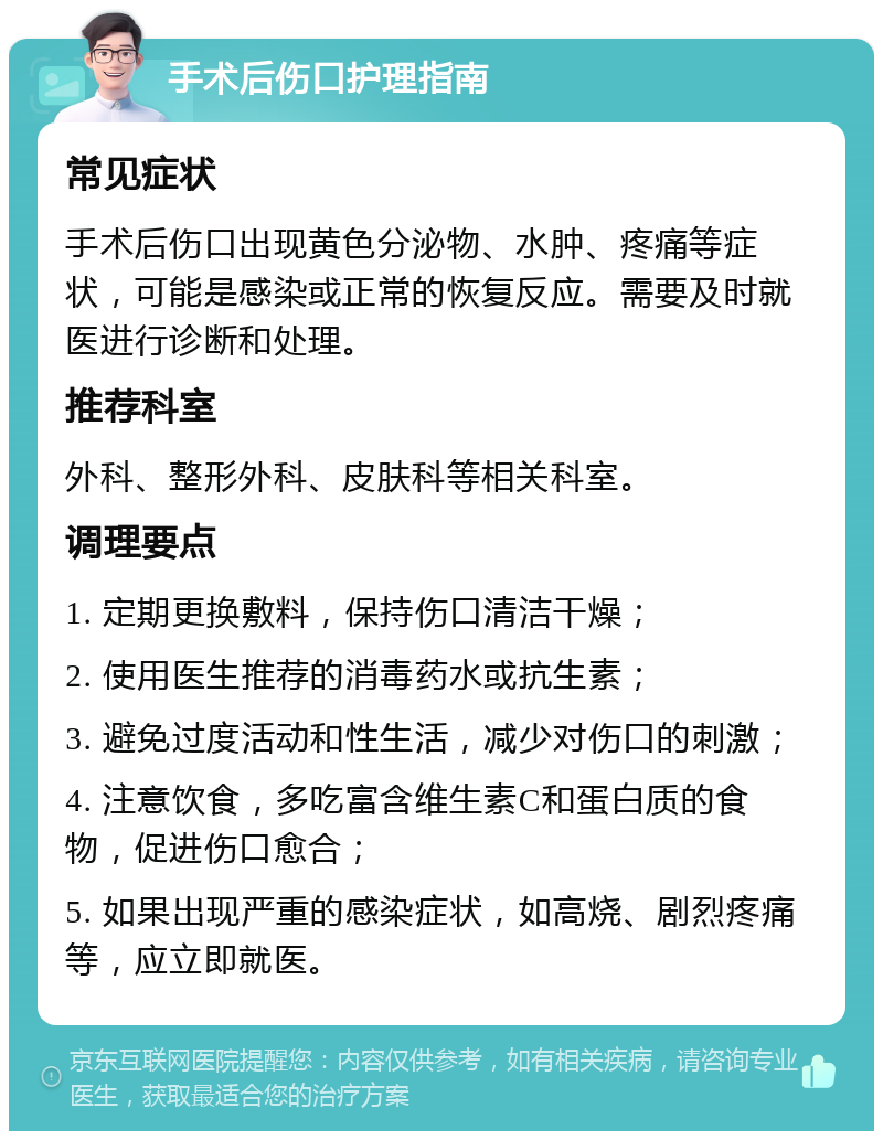 手术后伤口护理指南 常见症状 手术后伤口出现黄色分泌物、水肿、疼痛等症状，可能是感染或正常的恢复反应。需要及时就医进行诊断和处理。 推荐科室 外科、整形外科、皮肤科等相关科室。 调理要点 1. 定期更换敷料，保持伤口清洁干燥； 2. 使用医生推荐的消毒药水或抗生素； 3. 避免过度活动和性生活，减少对伤口的刺激； 4. 注意饮食，多吃富含维生素C和蛋白质的食物，促进伤口愈合； 5. 如果出现严重的感染症状，如高烧、剧烈疼痛等，应立即就医。