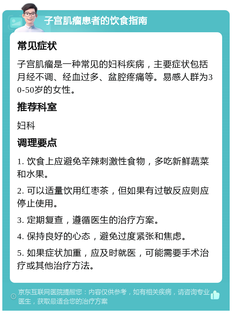 子宫肌瘤患者的饮食指南 常见症状 子宫肌瘤是一种常见的妇科疾病，主要症状包括月经不调、经血过多、盆腔疼痛等。易感人群为30-50岁的女性。 推荐科室 妇科 调理要点 1. 饮食上应避免辛辣刺激性食物，多吃新鲜蔬菜和水果。 2. 可以适量饮用红枣茶，但如果有过敏反应则应停止使用。 3. 定期复查，遵循医生的治疗方案。 4. 保持良好的心态，避免过度紧张和焦虑。 5. 如果症状加重，应及时就医，可能需要手术治疗或其他治疗方法。