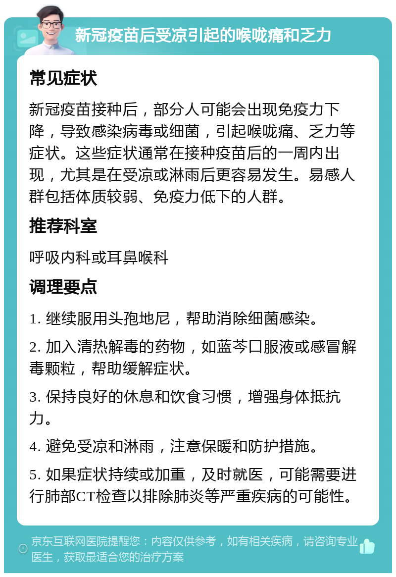 新冠疫苗后受凉引起的喉咙痛和乏力 常见症状 新冠疫苗接种后，部分人可能会出现免疫力下降，导致感染病毒或细菌，引起喉咙痛、乏力等症状。这些症状通常在接种疫苗后的一周内出现，尤其是在受凉或淋雨后更容易发生。易感人群包括体质较弱、免疫力低下的人群。 推荐科室 呼吸内科或耳鼻喉科 调理要点 1. 继续服用头孢地尼，帮助消除细菌感染。 2. 加入清热解毒的药物，如蓝芩口服液或感冒解毒颗粒，帮助缓解症状。 3. 保持良好的休息和饮食习惯，增强身体抵抗力。 4. 避免受凉和淋雨，注意保暖和防护措施。 5. 如果症状持续或加重，及时就医，可能需要进行肺部CT检查以排除肺炎等严重疾病的可能性。