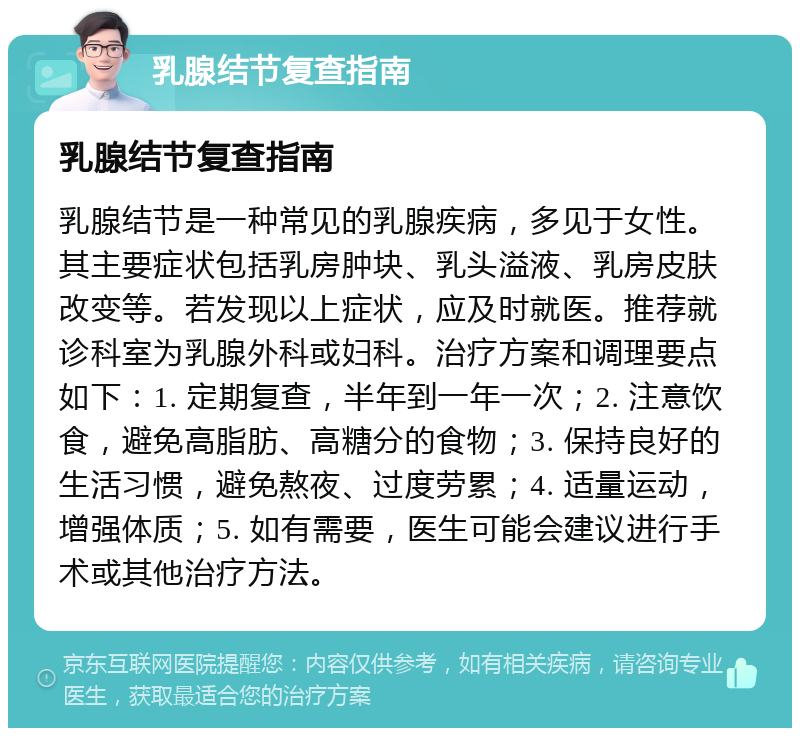 乳腺结节复查指南 乳腺结节复查指南 乳腺结节是一种常见的乳腺疾病，多见于女性。其主要症状包括乳房肿块、乳头溢液、乳房皮肤改变等。若发现以上症状，应及时就医。推荐就诊科室为乳腺外科或妇科。治疗方案和调理要点如下：1. 定期复查，半年到一年一次；2. 注意饮食，避免高脂肪、高糖分的食物；3. 保持良好的生活习惯，避免熬夜、过度劳累；4. 适量运动，增强体质；5. 如有需要，医生可能会建议进行手术或其他治疗方法。