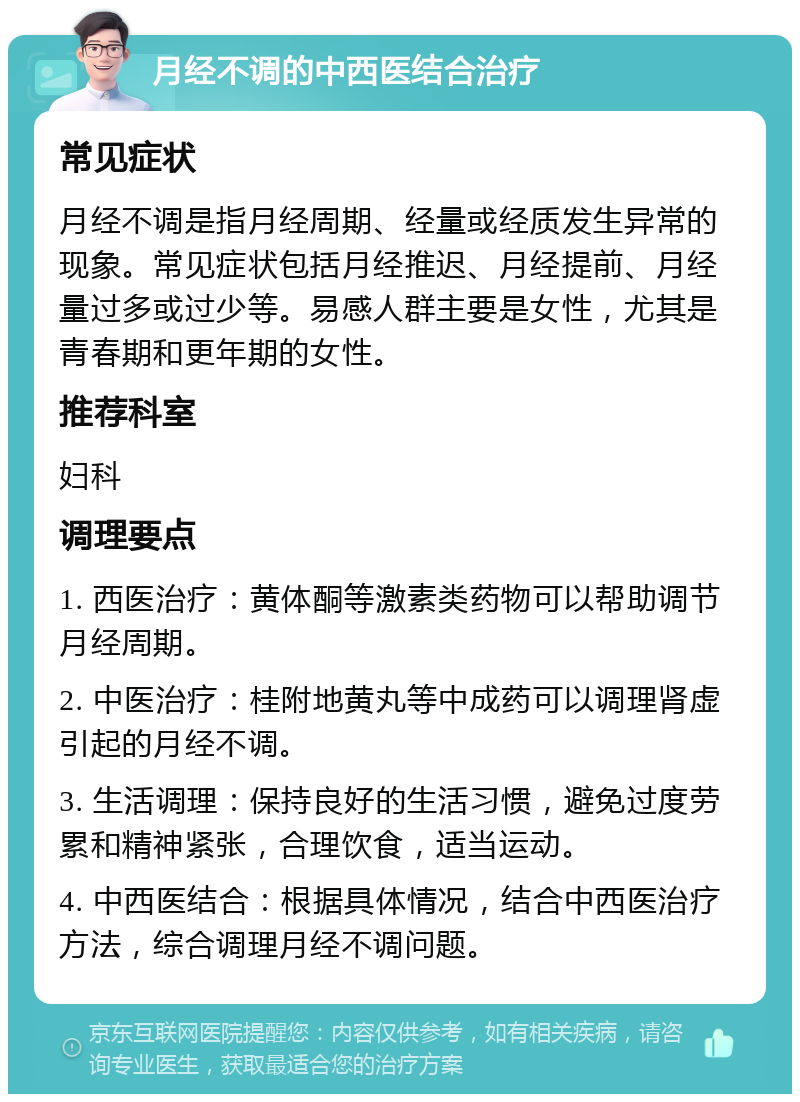 月经不调的中西医结合治疗 常见症状 月经不调是指月经周期、经量或经质发生异常的现象。常见症状包括月经推迟、月经提前、月经量过多或过少等。易感人群主要是女性，尤其是青春期和更年期的女性。 推荐科室 妇科 调理要点 1. 西医治疗：黄体酮等激素类药物可以帮助调节月经周期。 2. 中医治疗：桂附地黄丸等中成药可以调理肾虚引起的月经不调。 3. 生活调理：保持良好的生活习惯，避免过度劳累和精神紧张，合理饮食，适当运动。 4. 中西医结合：根据具体情况，结合中西医治疗方法，综合调理月经不调问题。