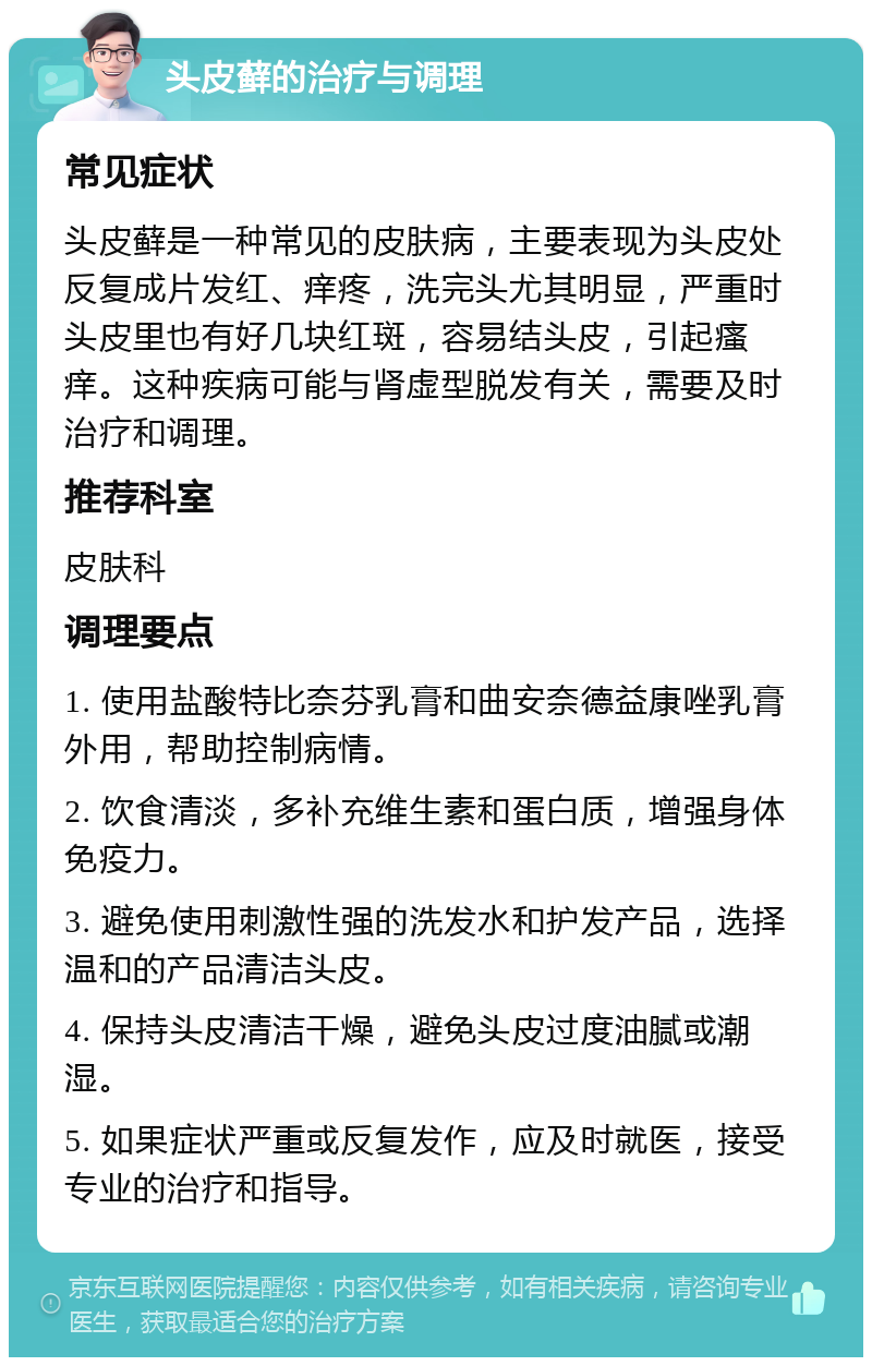 头皮藓的治疗与调理 常见症状 头皮藓是一种常见的皮肤病，主要表现为头皮处反复成片发红、痒疼，洗完头尤其明显，严重时头皮里也有好几块红斑，容易结头皮，引起瘙痒。这种疾病可能与肾虚型脱发有关，需要及时治疗和调理。 推荐科室 皮肤科 调理要点 1. 使用盐酸特比奈芬乳膏和曲安奈德益康唑乳膏外用，帮助控制病情。 2. 饮食清淡，多补充维生素和蛋白质，增强身体免疫力。 3. 避免使用刺激性强的洗发水和护发产品，选择温和的产品清洁头皮。 4. 保持头皮清洁干燥，避免头皮过度油腻或潮湿。 5. 如果症状严重或反复发作，应及时就医，接受专业的治疗和指导。