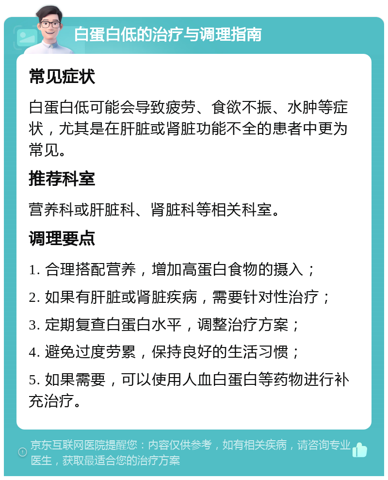 白蛋白低的治疗与调理指南 常见症状 白蛋白低可能会导致疲劳、食欲不振、水肿等症状，尤其是在肝脏或肾脏功能不全的患者中更为常见。 推荐科室 营养科或肝脏科、肾脏科等相关科室。 调理要点 1. 合理搭配营养，增加高蛋白食物的摄入； 2. 如果有肝脏或肾脏疾病，需要针对性治疗； 3. 定期复查白蛋白水平，调整治疗方案； 4. 避免过度劳累，保持良好的生活习惯； 5. 如果需要，可以使用人血白蛋白等药物进行补充治疗。