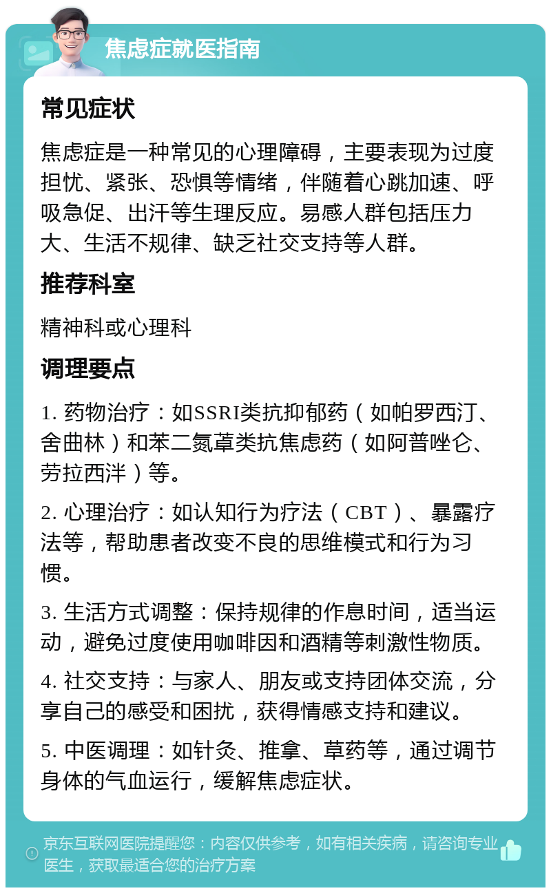 焦虑症就医指南 常见症状 焦虑症是一种常见的心理障碍，主要表现为过度担忧、紧张、恐惧等情绪，伴随着心跳加速、呼吸急促、出汗等生理反应。易感人群包括压力大、生活不规律、缺乏社交支持等人群。 推荐科室 精神科或心理科 调理要点 1. 药物治疗：如SSRI类抗抑郁药（如帕罗西汀、舍曲林）和苯二氮䓬类抗焦虑药（如阿普唑仑、劳拉西泮）等。 2. 心理治疗：如认知行为疗法（CBT）、暴露疗法等，帮助患者改变不良的思维模式和行为习惯。 3. 生活方式调整：保持规律的作息时间，适当运动，避免过度使用咖啡因和酒精等刺激性物质。 4. 社交支持：与家人、朋友或支持团体交流，分享自己的感受和困扰，获得情感支持和建议。 5. 中医调理：如针灸、推拿、草药等，通过调节身体的气血运行，缓解焦虑症状。