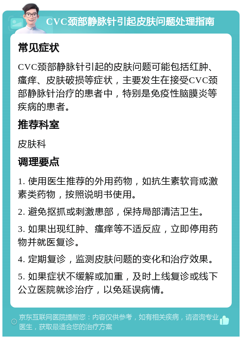 CVC颈部静脉针引起皮肤问题处理指南 常见症状 CVC颈部静脉针引起的皮肤问题可能包括红肿、瘙痒、皮肤破损等症状，主要发生在接受CVC颈部静脉针治疗的患者中，特别是免疫性脑膜炎等疾病的患者。 推荐科室 皮肤科 调理要点 1. 使用医生推荐的外用药物，如抗生素软膏或激素类药物，按照说明书使用。 2. 避免抠抓或刺激患部，保持局部清洁卫生。 3. 如果出现红肿、瘙痒等不适反应，立即停用药物并就医复诊。 4. 定期复诊，监测皮肤问题的变化和治疗效果。 5. 如果症状不缓解或加重，及时上线复诊或线下公立医院就诊治疗，以免延误病情。