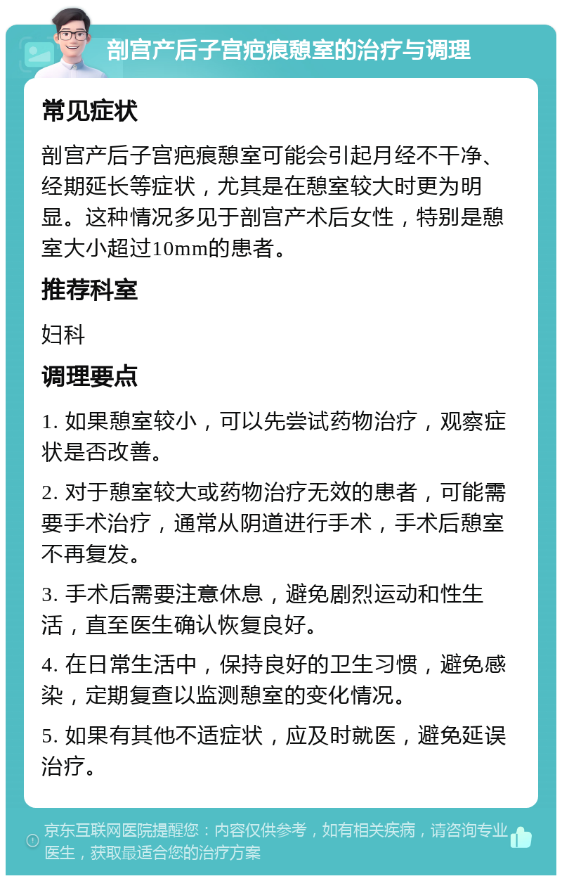 剖宫产后子宫疤痕憩室的治疗与调理 常见症状 剖宫产后子宫疤痕憩室可能会引起月经不干净、经期延长等症状，尤其是在憩室较大时更为明显。这种情况多见于剖宫产术后女性，特别是憩室大小超过10mm的患者。 推荐科室 妇科 调理要点 1. 如果憩室较小，可以先尝试药物治疗，观察症状是否改善。 2. 对于憩室较大或药物治疗无效的患者，可能需要手术治疗，通常从阴道进行手术，手术后憩室不再复发。 3. 手术后需要注意休息，避免剧烈运动和性生活，直至医生确认恢复良好。 4. 在日常生活中，保持良好的卫生习惯，避免感染，定期复查以监测憩室的变化情况。 5. 如果有其他不适症状，应及时就医，避免延误治疗。