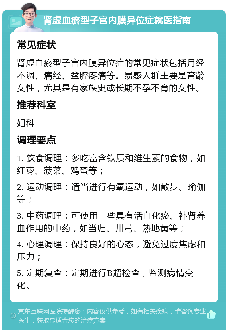 肾虚血瘀型子宫内膜异位症就医指南 常见症状 肾虚血瘀型子宫内膜异位症的常见症状包括月经不调、痛经、盆腔疼痛等。易感人群主要是育龄女性，尤其是有家族史或长期不孕不育的女性。 推荐科室 妇科 调理要点 1. 饮食调理：多吃富含铁质和维生素的食物，如红枣、菠菜、鸡蛋等； 2. 运动调理：适当进行有氧运动，如散步、瑜伽等； 3. 中药调理：可使用一些具有活血化瘀、补肾养血作用的中药，如当归、川芎、熟地黄等； 4. 心理调理：保持良好的心态，避免过度焦虑和压力； 5. 定期复查：定期进行B超检查，监测病情变化。