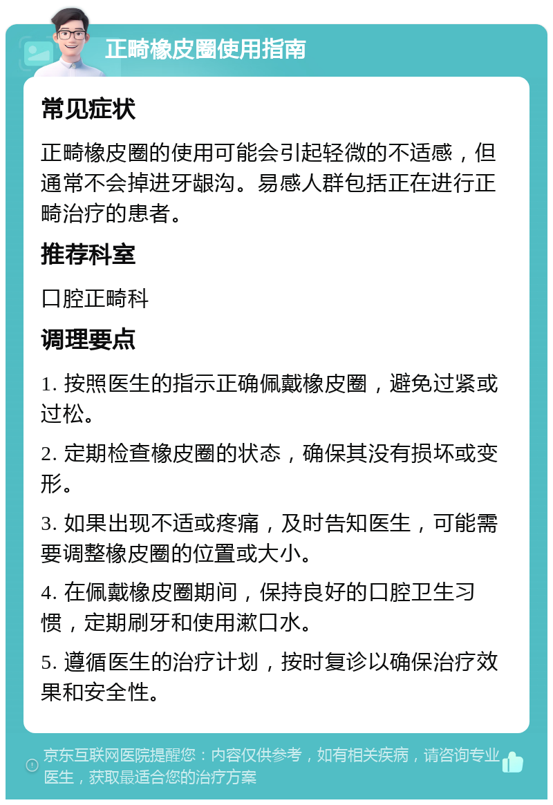 正畸橡皮圈使用指南 常见症状 正畸橡皮圈的使用可能会引起轻微的不适感，但通常不会掉进牙龈沟。易感人群包括正在进行正畸治疗的患者。 推荐科室 口腔正畸科 调理要点 1. 按照医生的指示正确佩戴橡皮圈，避免过紧或过松。 2. 定期检查橡皮圈的状态，确保其没有损坏或变形。 3. 如果出现不适或疼痛，及时告知医生，可能需要调整橡皮圈的位置或大小。 4. 在佩戴橡皮圈期间，保持良好的口腔卫生习惯，定期刷牙和使用漱口水。 5. 遵循医生的治疗计划，按时复诊以确保治疗效果和安全性。